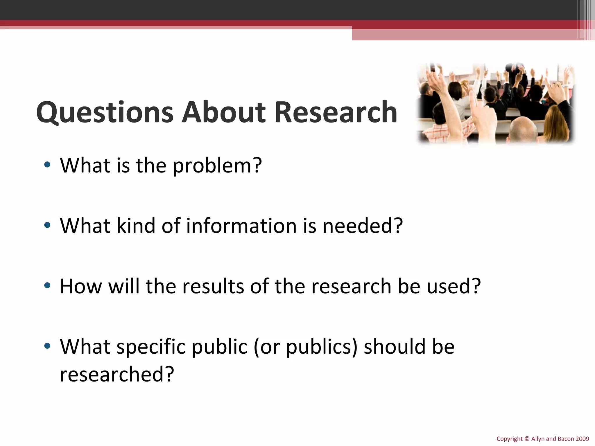 Questions About Research What is the problem? What kind of information is needed? How will the results of the research be used? What specific public (or publics) should be researched? Copyright © Allyn and Bacon 2009