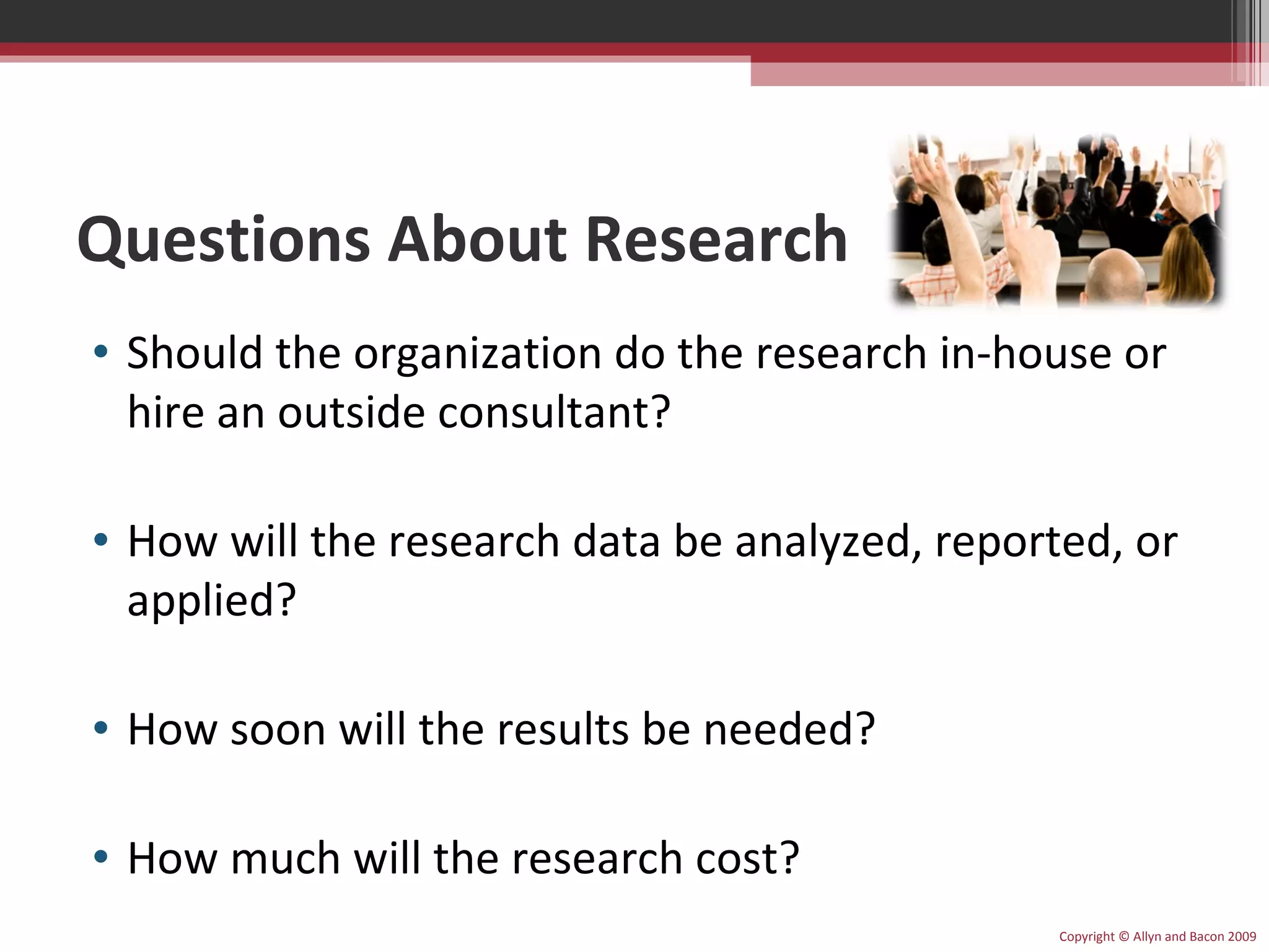 Questions About Research Should the organization do the research in-house or hire an outside consultant? How will the research data be analyzed, reported, or applied? How soon will the results be needed? How much will the research cost? Copyright © Allyn and Bacon 2009