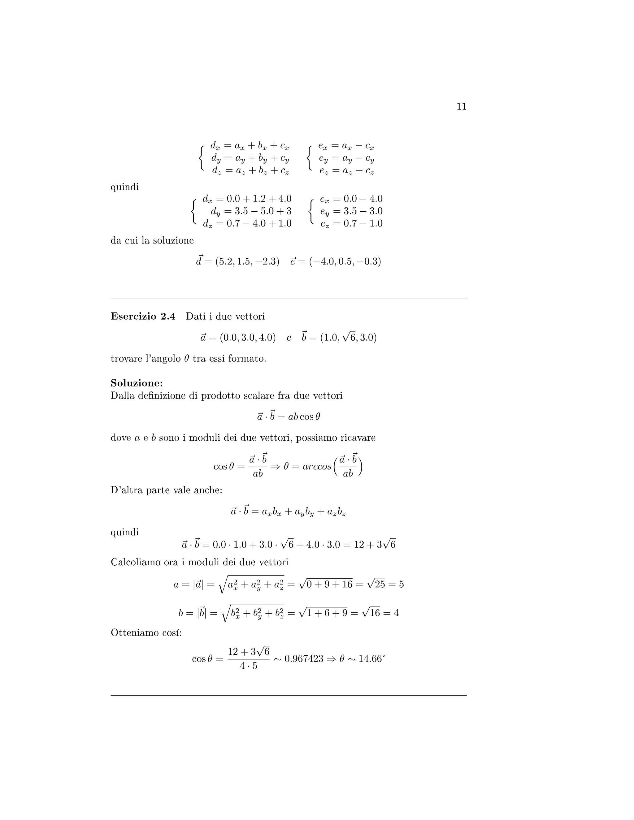 11
dx = ax + bx + cx
dy = ay + by + cy
dz = az + bz + cz
ex = ax − cx
ey = ay − cy
ez = az − cz
quindi
dx = 0.0 + 1.2 + 4.0
dy = 3.5 − 5.0 + 3
dz = 0.7 − 4.0 + 1.0
ex = 0.0 − 4.0
ey = 3.5 − 3.0
ez = 0.7 − 1.0
da cui la soluzione
d = (5.2, 1.5, −2.3) e = (−4.0, 0.5, −0.3)
Esercizio 2.4 Dati i due vettori
a = (0.0, 3.0, 4.0) e b = (1.0,
√
6, 3.0)
trovare l'angolo θ tra essi formato.
Soluzione:
Dalla denizione di prodotto scalare fra due vettori
a · b = ab cos θ
dove a e b sono i moduli dei due vettori, possiamo ricavare
cos θ =
a · b
ab
⇒ θ = arccos
a · b
ab
D'altra parte vale anche:
a · b = axbx + ayby + azbz
quindi
a · b = 0.0 · 1.0 + 3.0 ·
√
6 + 4.0 · 3.0 = 12 + 3
√
6
Calcoliamo ora i moduli dei due vettori
a = |a| = a2
x + a2
y + a2
z =
√
0 + 9 + 16 =
√
25 = 5
b = |b| = b2
x + b2
y + b2
z =
√
1 + 6 + 9 =
√
16 = 4
Otteniamo cosí:
cos θ =
12 + 3
√
6
4 · 5
∼ 0.967423 ⇒ θ ∼ 14.66°
 