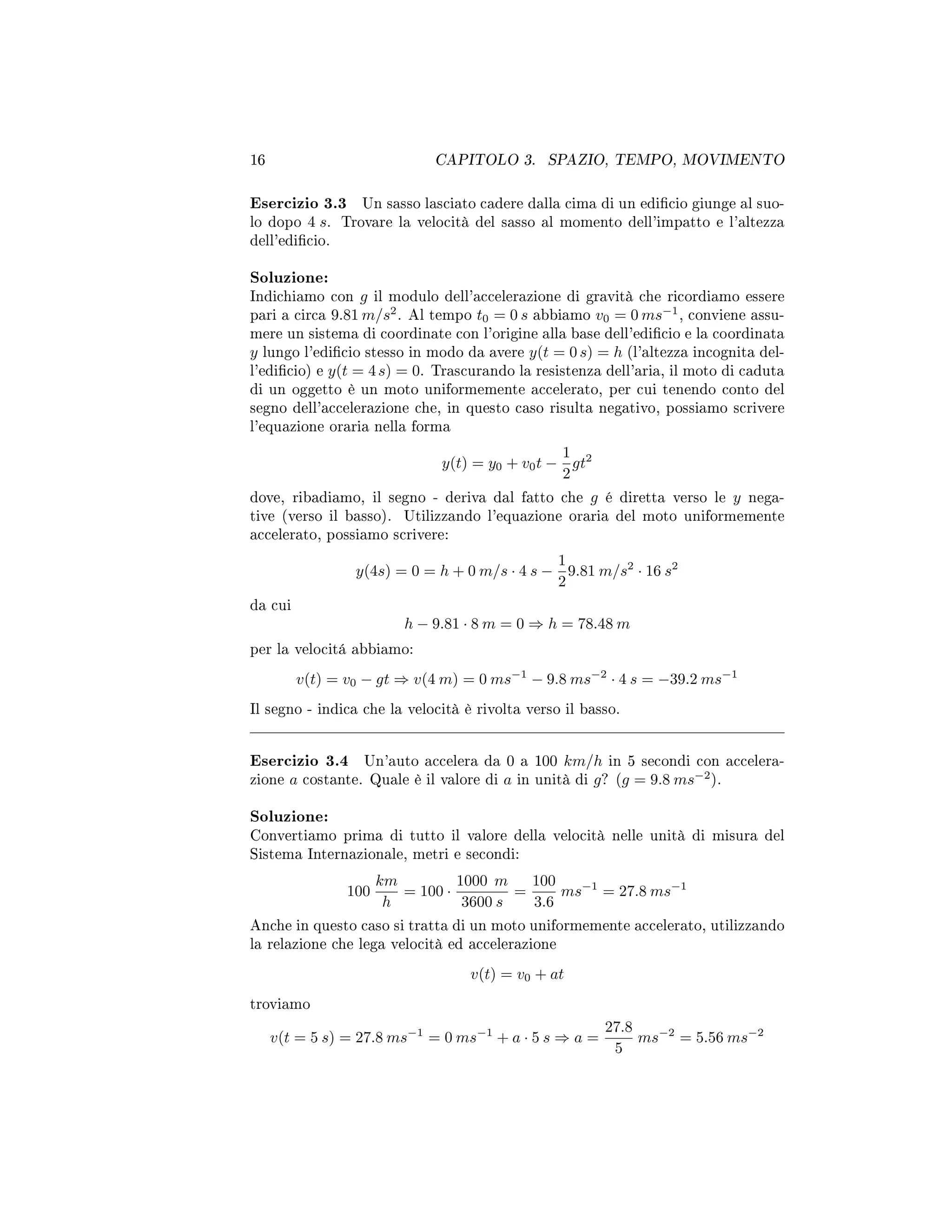 16 CAPITOLO 3. SPAZIO, TEMPO, MOVIMENTO
Esercizio 3.3 Un sasso lasciato cadere dalla cima di un edicio giunge al suo-
lo dopo 4 s. Trovare la velocità del sasso al momento dell'impatto e l'altezza
dell'edicio.
Soluzione:
Indichiamo con g il modulo dell'accelerazione di gravità che ricordiamo essere
pari a circa 9.81 m/s2
. Al tempo t0 = 0 s abbiamo v0 = 0 ms−1
, conviene assu-
mere un sistema di coordinate con l'origine alla base dell'edicio e la coordinata
y lungo l'edicio stesso in modo da avere y(t = 0 s) = h (l'altezza incognita del-
l'edicio) e y(t = 4s) = 0. Trascurando la resistenza dell'aria, il moto di caduta
di un oggetto è un moto uniformemente accelerato, per cui tenendo conto del
segno dell'accelerazione che, in questo caso risulta negativo, possiamo scrivere
l'equazione oraria nella forma
y(t) = y0 + v0t −
1
2
gt2
dove, ribadiamo, il segno - deriva dal fatto che g é diretta verso le y nega-
tive (verso il basso). Utilizzando l'equazione oraria del moto uniformemente
accelerato, possiamo scrivere:
y(4s) = 0 = h + 0 m/s · 4 s −
1
2
9.81 m/s2
· 16 s2
da cui
h − 9.81 · 8 m = 0 ⇒ h = 78.48 m
per la velocitá abbiamo:
v(t) = v0 − gt ⇒ v(4 m) = 0 ms−1
− 9.8 ms−2
· 4 s = −39.2 ms−1
Il segno - indica che la velocità è rivolta verso il basso.
Esercizio 3.4 Un'auto accelera da 0 a 100 km/h in 5 secondi con accelera-
zione a costante. Quale è il valore di a in unità di g? (g = 9.8 ms−2
).
Soluzione:
Convertiamo prima di tutto il valore della velocità nelle unità di misura del
Sistema Internazionale, metri e secondi:
100
km
h
= 100 ·
1000 m
3600 s
=
100
3.6
ms−1
= 27.8 ms−1
Anche in questo caso si tratta di un moto uniformemente accelerato, utilizzando
la relazione che lega velocità ed accelerazione
v(t) = v0 + at
troviamo
v(t = 5 s) = 27.8 ms−1
= 0 ms−1
+ a · 5 s ⇒ a =
27.8
5
ms−2
= 5.56 ms−2
 