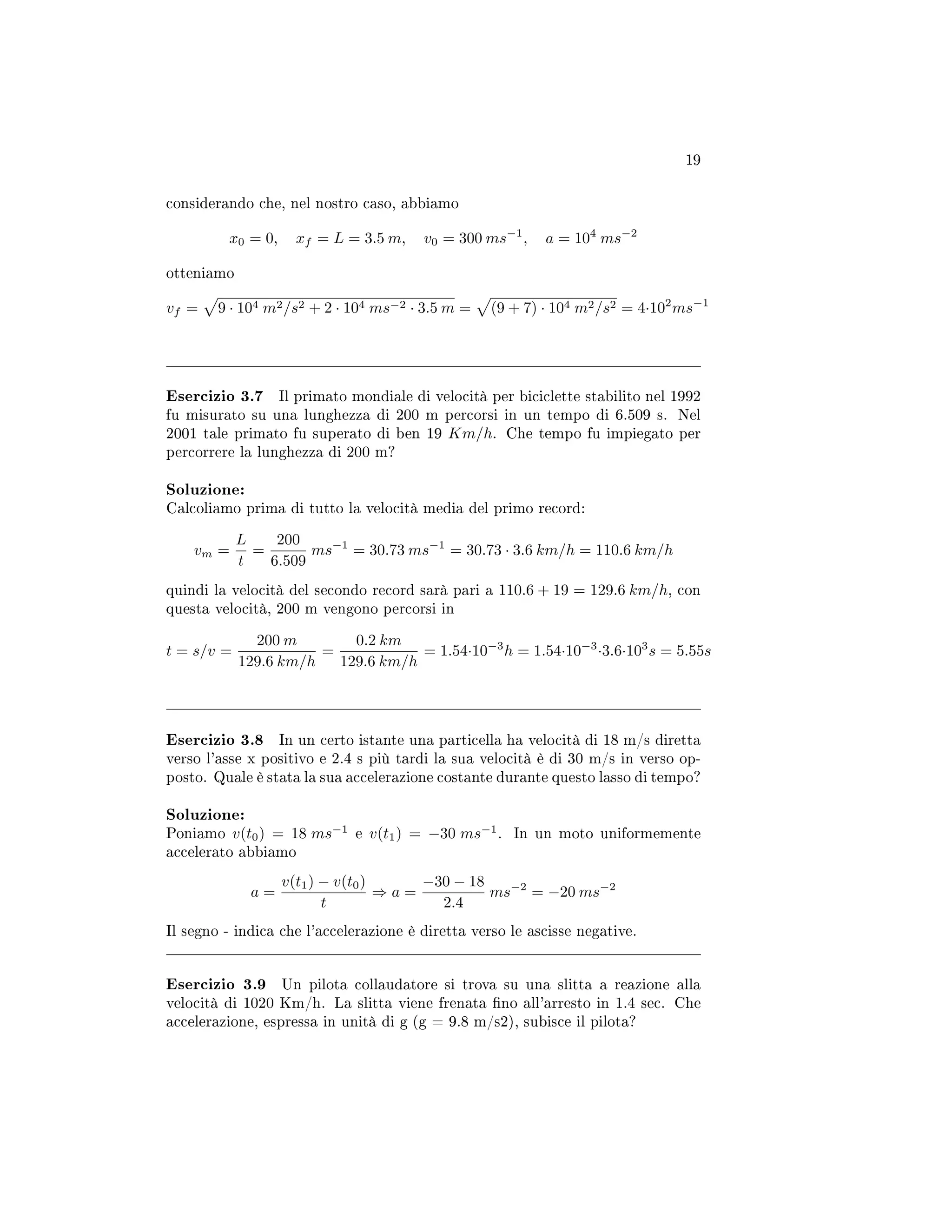 19
considerando che, nel nostro caso, abbiamo
x0 = 0, xf = L = 3.5 m, v0 = 300 ms−1
, a = 104
ms−2
otteniamo
vf = 9 · 104 m2/s2 + 2 · 104 ms−2 · 3.5 m = (9 + 7) · 104 m2/s2 = 4·102
ms−1
Esercizio 3.7 Il primato mondiale di velocità per biciclette stabilito nel 1992
fu misurato su una lunghezza di 200 m percorsi in un tempo di 6.509 s. Nel
2001 tale primato fu superato di ben 19 Km/h. Che tempo fu impiegato per
percorrere la lunghezza di 200 m?
Soluzione:
Calcoliamo prima di tutto la velocità media del primo record:
vm =
L
t
=
200
6.509
ms−1
= 30.73 ms−1
= 30.73 · 3.6 km/h = 110.6 km/h
quindi la velocità del secondo record sarà pari a 110.6 + 19 = 129.6 km/h, con
questa velocità, 200 m vengono percorsi in
t = s/v =
200 m
129.6 km/h
=
0.2 km
129.6 km/h
= 1.54·10−3
h = 1.54·10−3
·3.6·103
s = 5.55s
Esercizio 3.8 In un certo istante una particella ha velocità di 18 m/s diretta
verso l'asse x positivo e 2.4 s più tardi la sua velocità è di 30 m/s in verso op-
posto. Quale è stata la sua accelerazione costante durante questo lasso di tempo?
Soluzione:
Poniamo v(t0) = 18 ms−1
e v(t1) = −30 ms−1
. In un moto uniformemente
accelerato abbiamo
a =
v(t1) − v(t0)
t
⇒ a =
−30 − 18
2.4
ms−2
= −20 ms−2
Il segno - indica che l'accelerazione è diretta verso le ascisse negative.
Esercizio 3.9 Un pilota collaudatore si trova su una slitta a reazione alla
velocità di 1020 Km/h. La slitta viene frenata no all'arresto in 1.4 sec. Che
accelerazione, espressa in unità di g (g = 9.8 m/s2), subisce il pilota?
 