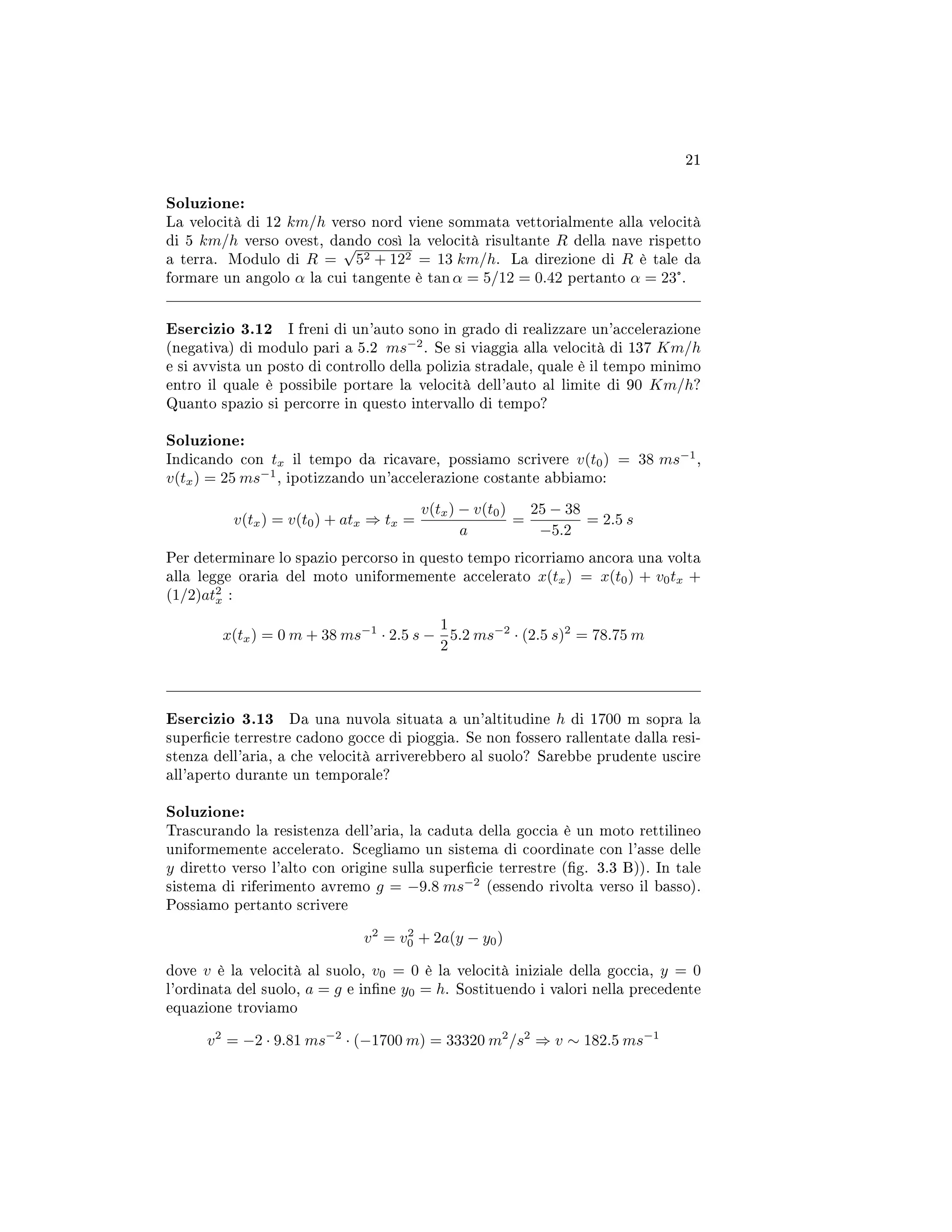 21
Soluzione:
La velocità di 12 km/h verso nord viene sommata vettorialmente alla velocità
di 5 km/h verso ovest, dando così la velocità risultante R della nave rispetto
a terra. Modulo di R =
√
52 + 122 = 13 km/h. La direzione di R è tale da
formare un angolo α la cui tangente è tan α = 5/12 = 0.42 pertanto α = 23°.
Esercizio 3.12 I freni di un'auto sono in grado di realizzare un'accelerazione
(negativa) di modulo pari a 5.2 ms−2
. Se si viaggia alla velocità di 137 Km/h
e si avvista un posto di controllo della polizia stradale, quale è il tempo minimo
entro il quale è possibile portare la velocità dell'auto al limite di 90 Km/h?
Quanto spazio si percorre in questo intervallo di tempo?
Soluzione:
Indicando con tx il tempo da ricavare, possiamo scrivere v(t0) = 38 ms−1
,
v(tx) = 25 ms−1
, ipotizzando un'accelerazione costante abbiamo:
v(tx) = v(t0) + atx ⇒ tx =
v(tx) − v(t0)
a
=
25 − 38
−5.2
= 2.5 s
Per determinare lo spazio percorso in questo tempo ricorriamo ancora una volta
alla legge oraria del moto uniformemente accelerato x(tx) = x(t0) + v0tx +
(1/2)at2
x :
x(tx) = 0 m + 38 ms−1
· 2.5 s −
1
2
5.2 ms−2
· (2.5 s)2
= 78.75 m
Esercizio 3.13 Da una nuvola situata a un'altitudine h di 1700 m sopra la
supercie terrestre cadono gocce di pioggia. Se non fossero rallentate dalla resi-
stenza dell'aria, a che velocità arriverebbero al suolo? Sarebbe prudente uscire
all'aperto durante un temporale?
Soluzione:
Trascurando la resistenza dell'aria, la caduta della goccia è un moto rettilineo
uniformemente accelerato. Scegliamo un sistema di coordinate con l'asse delle
y diretto verso l'alto con origine sulla supercie terrestre (g. 3.3 B)). In tale
sistema di riferimento avremo g = −9.8 ms−2
(essendo rivolta verso il basso).
Possiamo pertanto scrivere
v2
= v2
0 + 2a(y − y0)
dove v è la velocità al suolo, v0 = 0 è la velocità iniziale della goccia, y = 0
l'ordinata del suolo, a = g e inne y0 = h. Sostituendo i valori nella precedente
equazione troviamo
v2
= −2 · 9.81 ms−2
· (−1700 m) = 33320 m2
/s2
⇒ v ∼ 182.5 ms−1
 