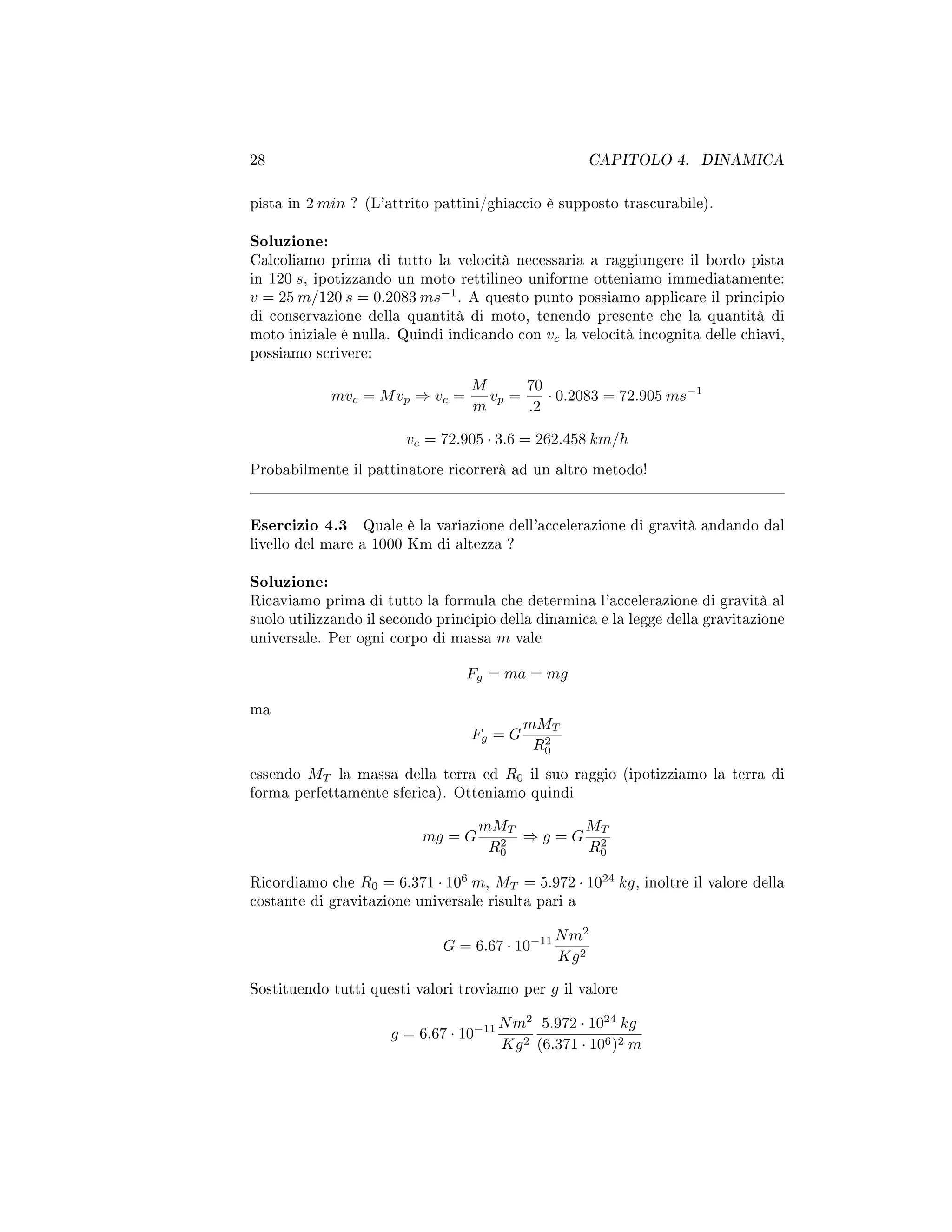 28 CAPITOLO 4. DINAMICA
pista in 2 min ? (L'attrito pattini/ghiaccio è supposto trascurabile).
Soluzione:
Calcoliamo prima di tutto la velocità necessaria a raggiungere il bordo pista
in 120 s, ipotizzando un moto rettilineo uniforme otteniamo immediatamente:
v = 25 m/120 s = 0.2083 ms−1
. A questo punto possiamo applicare il principio
di conservazione della quantità di moto, tenendo presente che la quantità di
moto iniziale è nulla. Quindi indicando con vc la velocità incognita delle chiavi,
possiamo scrivere:
mvc = Mvp ⇒ vc =
M
m
vp =
70
.2
· 0.2083 = 72.905 ms−1
vc = 72.905 · 3.6 = 262.458 km/h
Probabilmente il pattinatore ricorrerà ad un altro metodo!
Esercizio 4.3 Quale è la variazione dell'accelerazione di gravità andando dal
livello del mare a 1000 Km di altezza ?
Soluzione:
Ricaviamo prima di tutto la formula che determina l'accelerazione di gravità al
suolo utilizzando il secondo principio della dinamica e la legge della gravitazione
universale. Per ogni corpo di massa m vale
Fg = ma = mg
ma
Fg = G
mMT
R2
0
essendo MT la massa della terra ed R0 il suo raggio (ipotizziamo la terra di
forma perfettamente sferica). Otteniamo quindi
mg = G
mMT
R2
0
⇒ g = G
MT
R2
0
Ricordiamo che R0 = 6.371 · 106
m, MT = 5.972 · 1024
kg, inoltre il valore della
costante di gravitazione universale risulta pari a
G = 6.67 · 10−11 Nm2
Kg2
Sostituendo tutti questi valori troviamo per g il valore
g = 6.67 · 10−11 Nm2
Kg2
5.972 · 1024
kg
(6.371 · 106)2 m
 