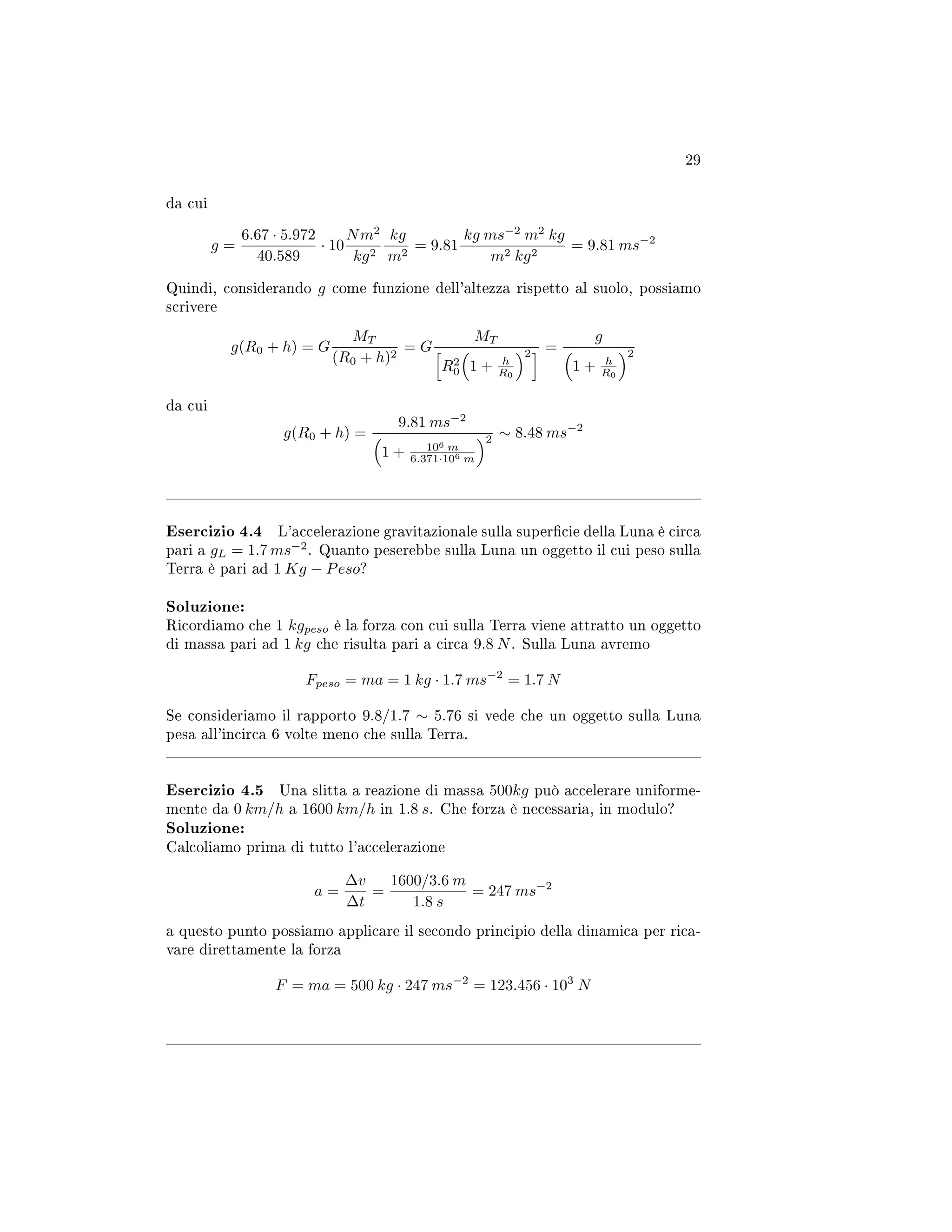 29
da cui
g =
6.67 · 5.972
40.589
· 10
Nm2
kg2
kg
m2
= 9.81
kg ms−2
m2
kg
m2 kg2
= 9.81 ms−2
Quindi, considerando g come funzione dell'altezza rispetto al suolo, possiamo
scrivere
g(R0 + h) = G
MT
(R0 + h)2
= G
MT
R2
0 1 + h
R0
2 =
g
1 + h
R0
2
da cui
g(R0 + h) =
9.81 ms−2
1 + 106 m
6.371·106 m
2 ∼ 8.48 ms−2
Esercizio 4.4 L'accelerazione gravitazionale sulla supercie della Luna è circa
pari a gL = 1.7 ms−2
. Quanto peserebbe sulla Luna un oggetto il cui peso sulla
Terra è pari ad 1 Kg − Peso?
Soluzione:
Ricordiamo che 1 kgpeso è la forza con cui sulla Terra viene attratto un oggetto
di massa pari ad 1 kg che risulta pari a circa 9.8 N. Sulla Luna avremo
Fpeso = ma = 1 kg · 1.7 ms−2
= 1.7 N
Se consideriamo il rapporto 9.8/1.7 ∼ 5.76 si vede che un oggetto sulla Luna
pesa all'incirca 6 volte meno che sulla Terra.
Esercizio 4.5 Una slitta a reazione di massa 500kg può accelerare uniforme-
mente da 0 km/h a 1600 km/h in 1.8 s. Che forza è necessaria, in modulo?
Soluzione:
Calcoliamo prima di tutto l'accelerazione
a =
∆v
∆t
=
1600/3.6 m
1.8 s
= 247 ms−2
a questo punto possiamo applicare il secondo principio della dinamica per rica-
vare direttamente la forza
F = ma = 500 kg · 247 ms−2
= 123.456 · 103
N
 