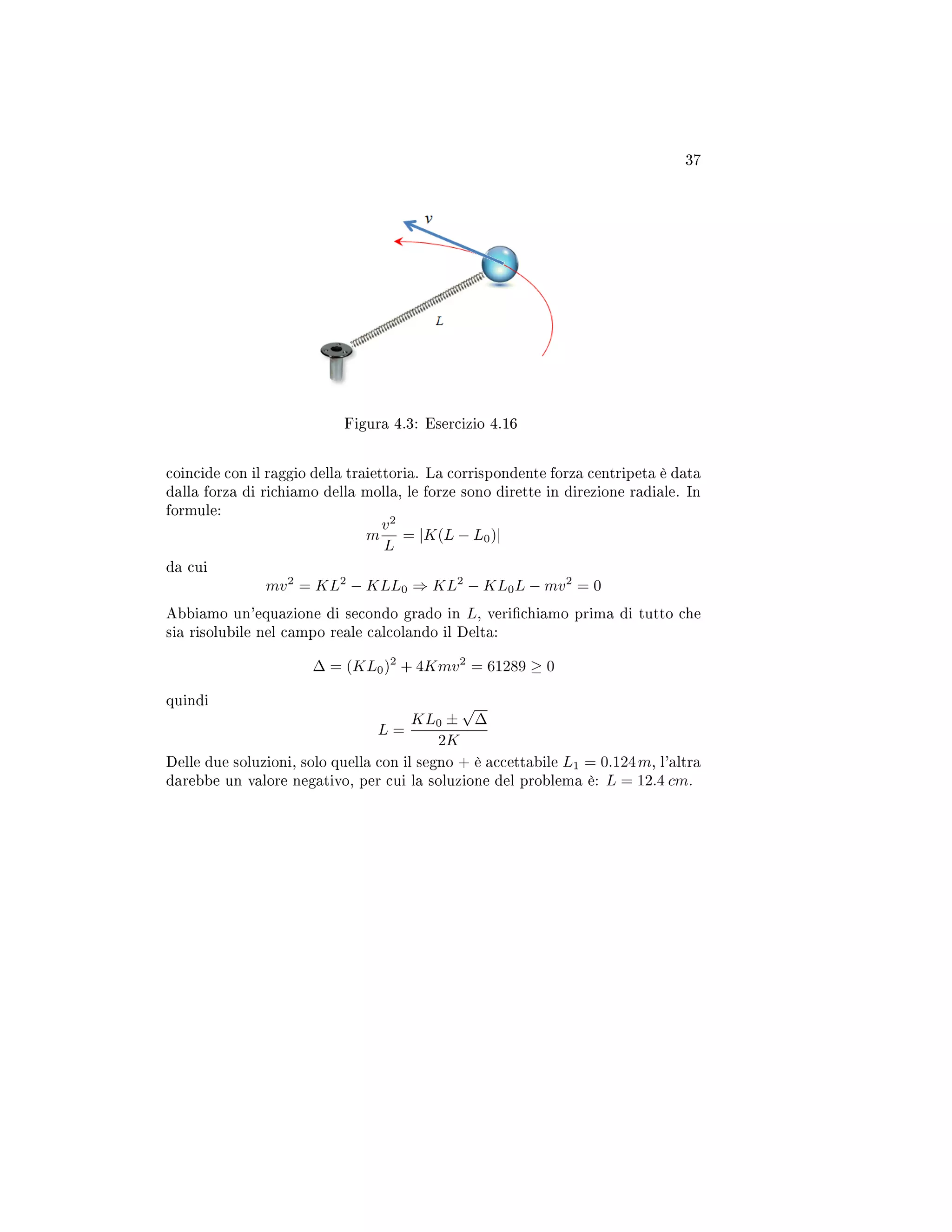 37
Figura 4.3: Esercizio 4.16
coincide con il raggio della traiettoria. La corrispondente forza centripeta è data
dalla forza di richiamo della molla, le forze sono dirette in direzione radiale. In
formule:
m
v2
L
= |K(L − L0)|
da cui
mv2
= KL2
− KLL0 ⇒ KL2
− KL0L − mv2
= 0
Abbiamo un'equazione di secondo grado in L, verichiamo prima di tutto che
sia risolubile nel campo reale calcolando il Delta:
∆ = (KL0)2
+ 4Kmv2
= 61289 ≥ 0
quindi
L =
KL0 ±
√
∆
2K
Delle due soluzioni, solo quella con il segno + è accettabile L1 = 0.124m, l'altra
darebbe un valore negativo, per cui la soluzione del problema è: L = 12.4 cm.
 