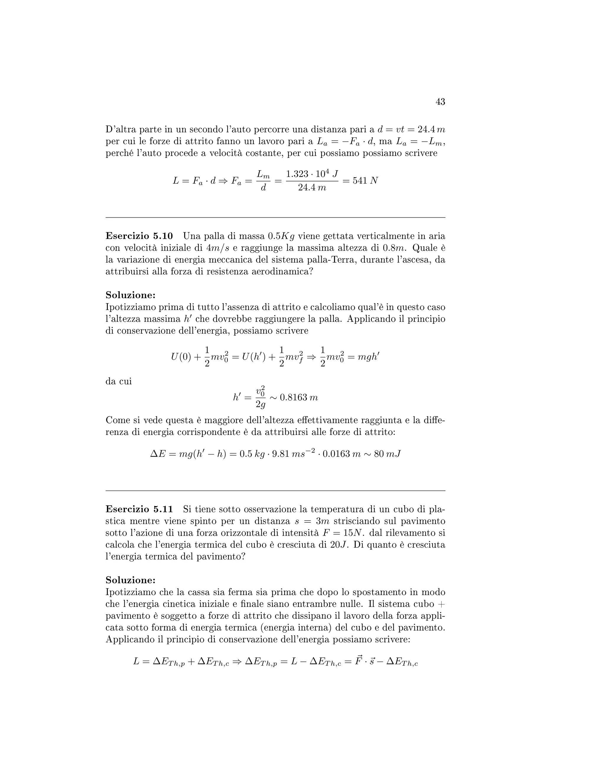 43
D'altra parte in un secondo l'auto percorre una distanza pari a d = vt = 24.4 m
per cui le forze di attrito fanno un lavoro pari a La = −Fa · d, ma La = −Lm,
perché l'auto procede a velocità costante, per cui possiamo possiamo scrivere
L = Fa · d ⇒ Fa =
Lm
d
=
1.323 · 104
J
24.4 m
= 541 N
Esercizio 5.10 Una palla di massa 0.5Kg viene gettata verticalmente in aria
con velocità iniziale di 4m/s e raggiunge la massima altezza di 0.8m. Quale è
la variazione di energia meccanica del sistema palla-Terra, durante l'ascesa, da
attribuirsi alla forza di resistenza aerodinamica?
Soluzione:
Ipotizziamo prima di tutto l'assenza di attrito e calcoliamo qual'è in questo caso
l'altezza massima h che dovrebbe raggiungere la palla. Applicando il principio
di conservazione dell'energia, possiamo scrivere
U(0) +
1
2
mv2
0 = U(h ) +
1
2
mv2
f ⇒
1
2
mv2
0 = mgh
da cui
h =
v2
0
2g
∼ 0.8163 m
Come si vede questa è maggiore dell'altezza eettivamente raggiunta e la die-
renza di energia corrispondente è da attribuirsi alle forze di attrito:
∆E = mg(h − h) = 0.5 kg · 9.81 ms−2
· 0.0163 m ∼ 80 mJ
Esercizio 5.11 Si tiene sotto osservazione la temperatura di un cubo di pla-
stica mentre viene spinto per un distanza s = 3m strisciando sul pavimento
sotto l'azione di una forza orizzontale di intensità F = 15N. dal rilevamento si
calcola che l'energia termica del cubo è cresciuta di 20J. Di quanto è cresciuta
l'energia termica del pavimento?
Soluzione:
Ipotizziamo che la cassa sia ferma sia prima che dopo lo spostamento in modo
che l'energia cinetica iniziale e nale siano entrambre nulle. Il sistema cubo +
pavimento è soggetto a forze di attrito che dissipano il lavoro della forza appli-
cata sotto forma di energia termica (energia interna) del cubo e del pavimento.
Applicando il principio di conservazione dell'energia possiamo scrivere:
L = ∆ET h,p + ∆ET h,c ⇒ ∆ET h,p = L − ∆ET h,c = F · s − ∆ET h,c
 
