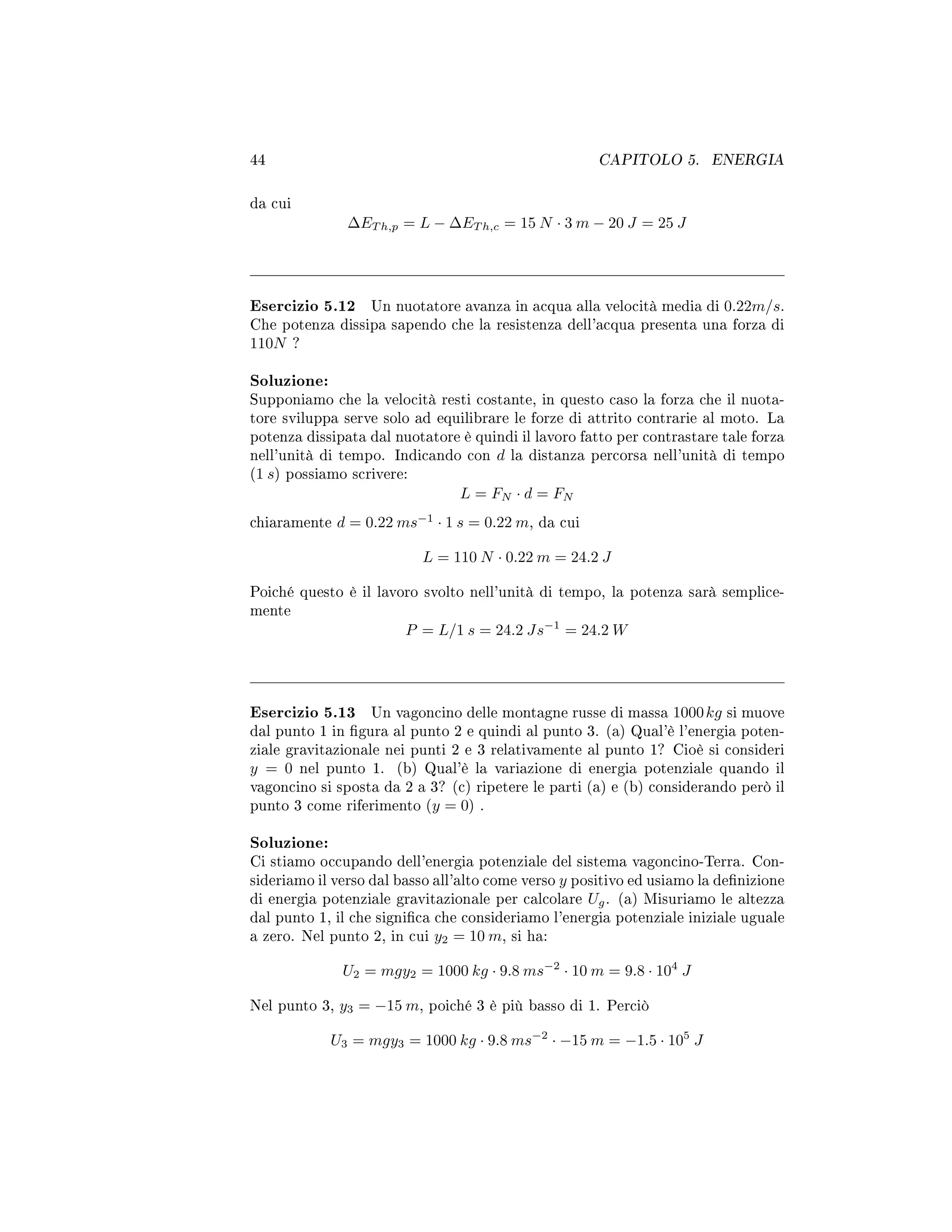 44 CAPITOLO 5. ENERGIA
da cui
∆ET h,p = L − ∆ET h,c = 15 N · 3 m − 20 J = 25 J
Esercizio 5.12 Un nuotatore avanza in acqua alla velocità media di 0.22m/s.
Che potenza dissipa sapendo che la resistenza dell'acqua presenta una forza di
110N ?
Soluzione:
Supponiamo che la velocità resti costante, in questo caso la forza che il nuota-
tore sviluppa serve solo ad equilibrare le forze di attrito contrarie al moto. La
potenza dissipata dal nuotatore è quindi il lavoro fatto per contrastare tale forza
nell'unità di tempo. Indicando con d la distanza percorsa nell'unità di tempo
(1 s) possiamo scrivere:
L = FN · d = FN
chiaramente d = 0.22 ms−1
· 1 s = 0.22 m, da cui
L = 110 N · 0.22 m = 24.2 J
Poiché questo è il lavoro svolto nell'unità di tempo, la potenza sarà semplice-
mente
P = L/1 s = 24.2 Js−1
= 24.2 W
Esercizio 5.13 Un vagoncino delle montagne russe di massa 1000kg si muove
dal punto 1 in gura al punto 2 e quindi al punto 3. (a) Qual'è l'energia poten-
ziale gravitazionale nei punti 2 e 3 relativamente al punto 1? Cioè si consideri
y = 0 nel punto 1. (b) Qual'è la variazione di energia potenziale quando il
vagoncino si sposta da 2 a 3? (c) ripetere le parti (a) e (b) considerando però il
punto 3 come riferimento (y = 0) .
Soluzione:
Ci stiamo occupando dell'energia potenziale del sistema vagoncino-Terra. Con-
sideriamo il verso dal basso all'alto come verso y positivo ed usiamo la denizione
di energia potenziale gravitazionale per calcolare Ug. (a) Misuriamo le altezza
dal punto 1, il che signica che consideriamo l'energia potenziale iniziale uguale
a zero. Nel punto 2, in cui y2 = 10 m, si ha:
U2 = mgy2 = 1000 kg · 9.8 ms−2
· 10 m = 9.8 · 104
J
Nel punto 3, y3 = −15 m, poiché 3 è più basso di 1. Perciò
U3 = mgy3 = 1000 kg · 9.8 ms−2
· −15 m = −1.5 · 105
J
 