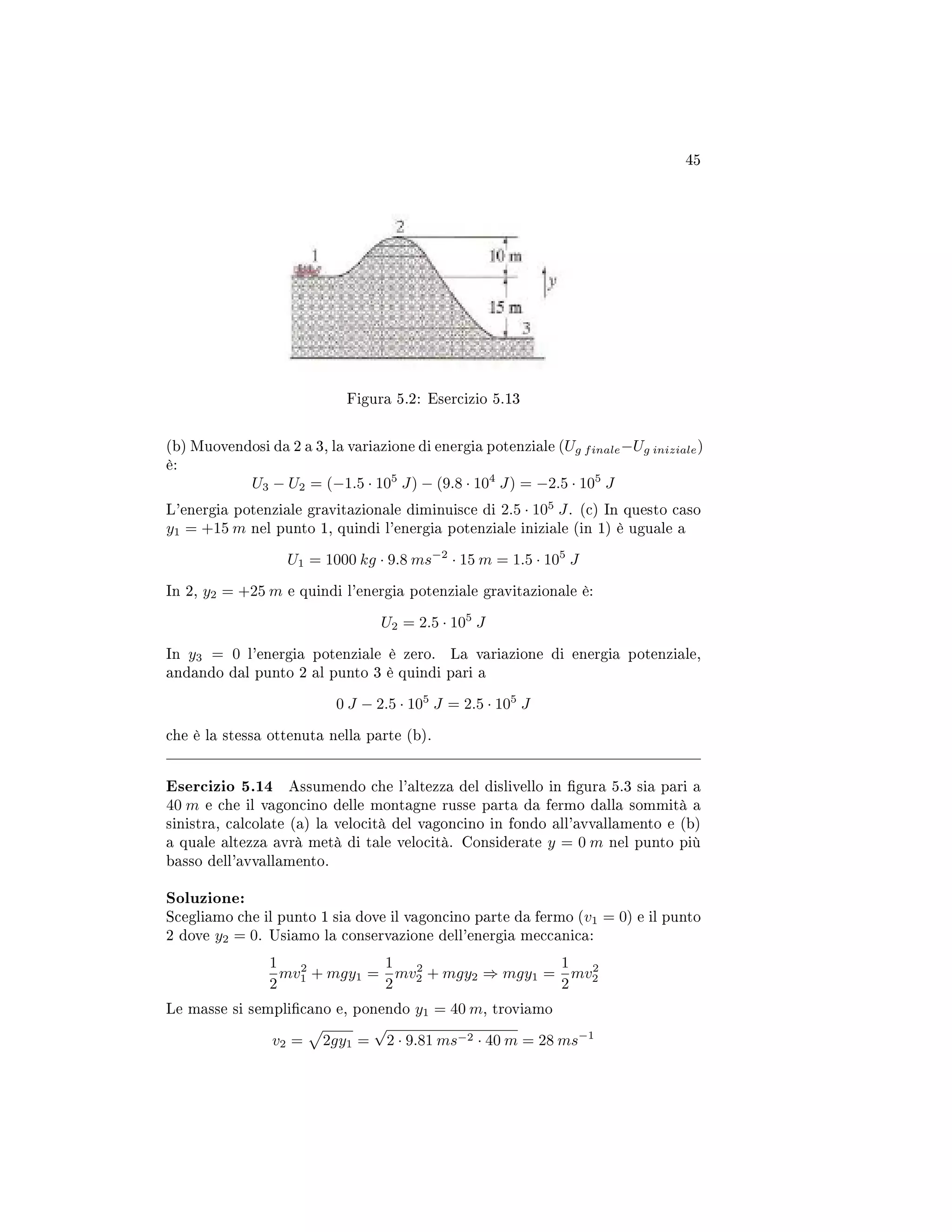 45
Figura 5.2: Esercizio 5.13
(b) Muovendosi da 2 a 3, la variazione di energia potenziale (Ug finale−Ug iniziale)
è:
U3 − U2 = (−1.5 · 105
J) − (9.8 · 104
J) = −2.5 · 105
J
L'energia potenziale gravitazionale diminuisce di 2.5 · 105
J. (c) In questo caso
y1 = +15 m nel punto 1, quindi l'energia potenziale iniziale (in 1) è uguale a
U1 = 1000 kg · 9.8 ms−2
· 15 m = 1.5 · 105
J
In 2, y2 = +25 m e quindi l'energia potenziale gravitazionale è:
U2 = 2.5 · 105
J
In y3 = 0 l'energia potenziale è zero. La variazione di energia potenziale,
andando dal punto 2 al punto 3 è quindi pari a
0 J − 2.5 · 105
J = 2.5 · 105
J
che è la stessa ottenuta nella parte (b).
Esercizio 5.14 Assumendo che l'altezza del dislivello in gura 5.3 sia pari a
40 m e che il vagoncino delle montagne russe parta da fermo dalla sommità a
sinistra, calcolate (a) la velocità del vagoncino in fondo all'avvallamento e (b)
a quale altezza avrà metà di tale velocità. Considerate y = 0 m nel punto più
basso dell'avvallamento.
Soluzione:
Scegliamo che il punto 1 sia dove il vagoncino parte da fermo (v1 = 0) e il punto
2 dove y2 = 0. Usiamo la conservazione dell'energia meccanica:
1
2
mv2
1 + mgy1 =
1
2
mv2
2 + mgy2 ⇒ mgy1 =
1
2
mv2
2
Le masse si semplicano e, ponendo y1 = 40 m, troviamo
v2 = 2gy1 =
√
2 · 9.81 ms−2 · 40 m = 28 ms−1
 
