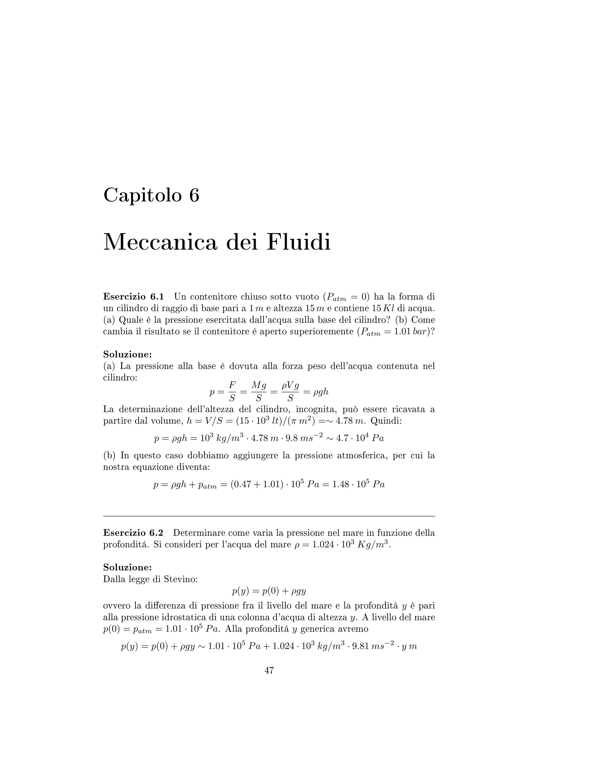 Capitolo 6
Meccanica dei Fluidi
Esercizio 6.1 Un contenitore chiuso sotto vuoto (Patm = 0) ha la forma di
un cilindro di raggio di base pari a 1m e altezza 15m e contiene 15Kl di acqua.
(a) Quale é la pressione esercitata dall'acqua sulla base del cilindro? (b) Come
cambia il risultato se il contenitore è aperto superioremente (Patm = 1.01 bar)?
Soluzione:
(a) La pressione alla base è dovuta alla forza peso dell'acqua contenuta nel
cilindro:
p =
F
S
=
Mg
S
=
ρV g
S
= ρgh
La determinazione dell'altezza del cilindro, incognita, può essere ricavata a
partire dal volume, h = V/S = (15 · 103
lt)/(π m2
) =∼ 4.78 m. Quindi:
p = ρgh = 103
kg/m3
· 4.78 m · 9.8 ms−2
∼ 4.7 · 104
Pa
(b) In questo caso dobbiamo aggiungere la pressione atmosferica, per cui la
nostra equazione diventa:
p = ρgh + patm = (0.47 + 1.01) · 105
Pa = 1.48 · 105
Pa
Esercizio 6.2 Determinare come varia la pressione nel mare in funzione della
profonditá. Si consideri per l'acqua del mare ρ = 1.024 · 103
Kg/m3
.
Soluzione:
Dalla legge di Stevino:
p(y) = p(0) + ρgy
ovvero la dierenza di pressione fra il livello del mare e la profonditá y è pari
alla pressione idrostatica di una colonna d'acqua di altezza y. A livello del mare
p(0) = patm = 1.01 · 105
Pa. Alla profonditá y generica avremo
p(y) = p(0) + ρgy ∼ 1.01 · 105
Pa + 1.024 · 103
kg/m3
· 9.81 ms−2
· y m
47
 