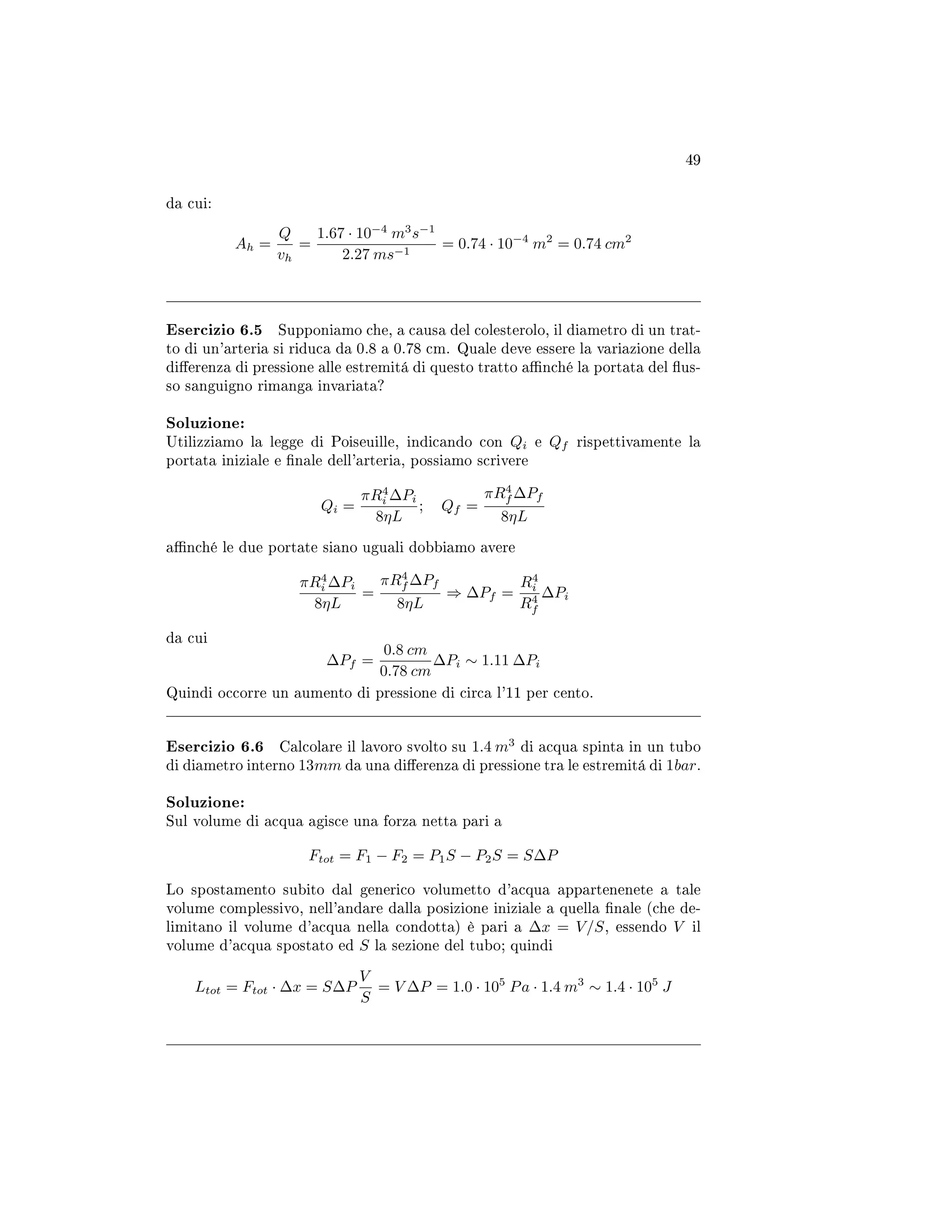 49
da cui:
Ah =
Q
vh
=
1.67 · 10−4
m3
s−1
2.27 ms−1
= 0.74 · 10−4
m2
= 0.74 cm2
Esercizio 6.5 Supponiamo che, a causa del colesterolo, il diametro di un trat-
to di un'arteria si riduca da 0.8 a 0.78 cm. Quale deve essere la variazione della
dierenza di pressione alle estremitá di questo tratto anché la portata del us-
so sanguigno rimanga invariata?
Soluzione:
Utilizziamo la legge di Poiseuille, indicando con Qi e Qf rispettivamente la
portata iniziale e nale dell'arteria, possiamo scrivere
Qi =
πR4
i ∆Pi
8ηL
; Qf =
πR4
f ∆Pf
8ηL
anché le due portate siano uguali dobbiamo avere
πR4
i ∆Pi
8ηL
=
πR4
f ∆Pf
8ηL
⇒ ∆Pf =
R4
i
R4
f
∆Pi
da cui
∆Pf =
0.8 cm
0.78 cm
∆Pi ∼ 1.11 ∆Pi
Quindi occorre un aumento di pressione di circa l'11 per cento.
Esercizio 6.6 Calcolare il lavoro svolto su 1.4 m3
di acqua spinta in un tubo
di diametro interno 13mm da una dierenza di pressione tra le estremitá di 1bar.
Soluzione:
Sul volume di acqua agisce una forza netta pari a
Ftot = F1 − F2 = P1S − P2S = S∆P
Lo spostamento subito dal generico volumetto d'acqua appartenenete a tale
volume complessivo, nell'andare dalla posizione iniziale a quella nale (che de-
limitano il volume d'acqua nella condotta) è pari a ∆x = V/S, essendo V il
volume d'acqua spostato ed S la sezione del tubo; quindi
Ltot = Ftot · ∆x = S∆P
V
S
= V ∆P = 1.0 · 105
Pa · 1.4 m3
∼ 1.4 · 105
J
 