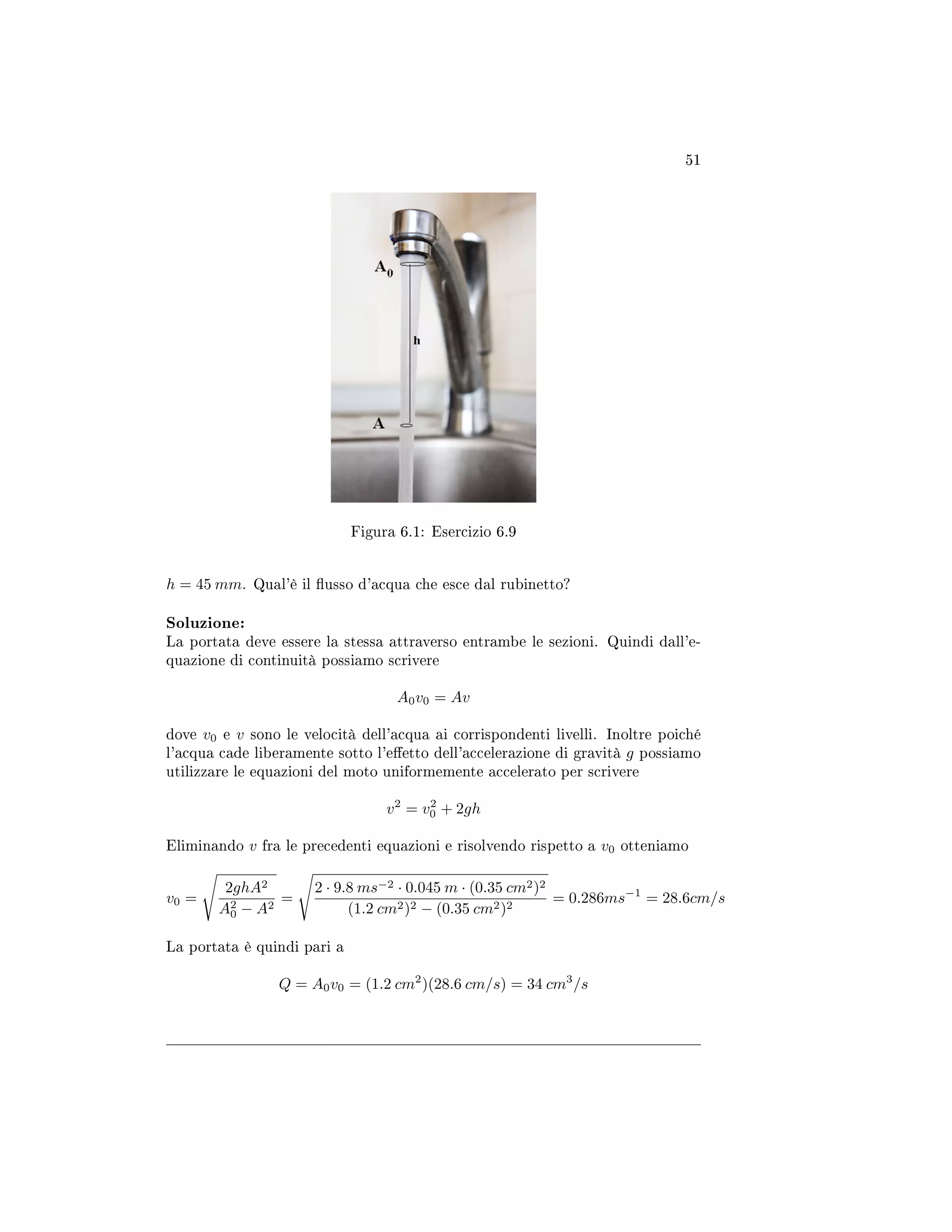 51
Figura 6.1: Esercizio 6.9
h = 45 mm. Qual'è il usso d'acqua che esce dal rubinetto?
Soluzione:
La portata deve essere la stessa attraverso entrambe le sezioni. Quindi dall'e-
quazione di continuità possiamo scrivere
A0v0 = Av
dove v0 e v sono le velocità dell'acqua ai corrispondenti livelli. Inoltre poiché
l'acqua cade liberamente sotto l'eetto dell'accelerazione di gravità g possiamo
utilizzare le equazioni del moto uniformemente accelerato per scrivere
v2
= v2
0 + 2gh
Eliminando v fra le precedenti equazioni e risolvendo rispetto a v0 otteniamo
v0 =
2ghA2
A2
0 − A2
=
2 · 9.8 ms−2 · 0.045 m · (0.35 cm2)2
(1.2 cm2)2 − (0.35 cm2)2
= 0.286ms−1
= 28.6cm/s
La portata è quindi pari a
Q = A0v0 = (1.2 cm2
)(28.6 cm/s) = 34 cm3
/s
 