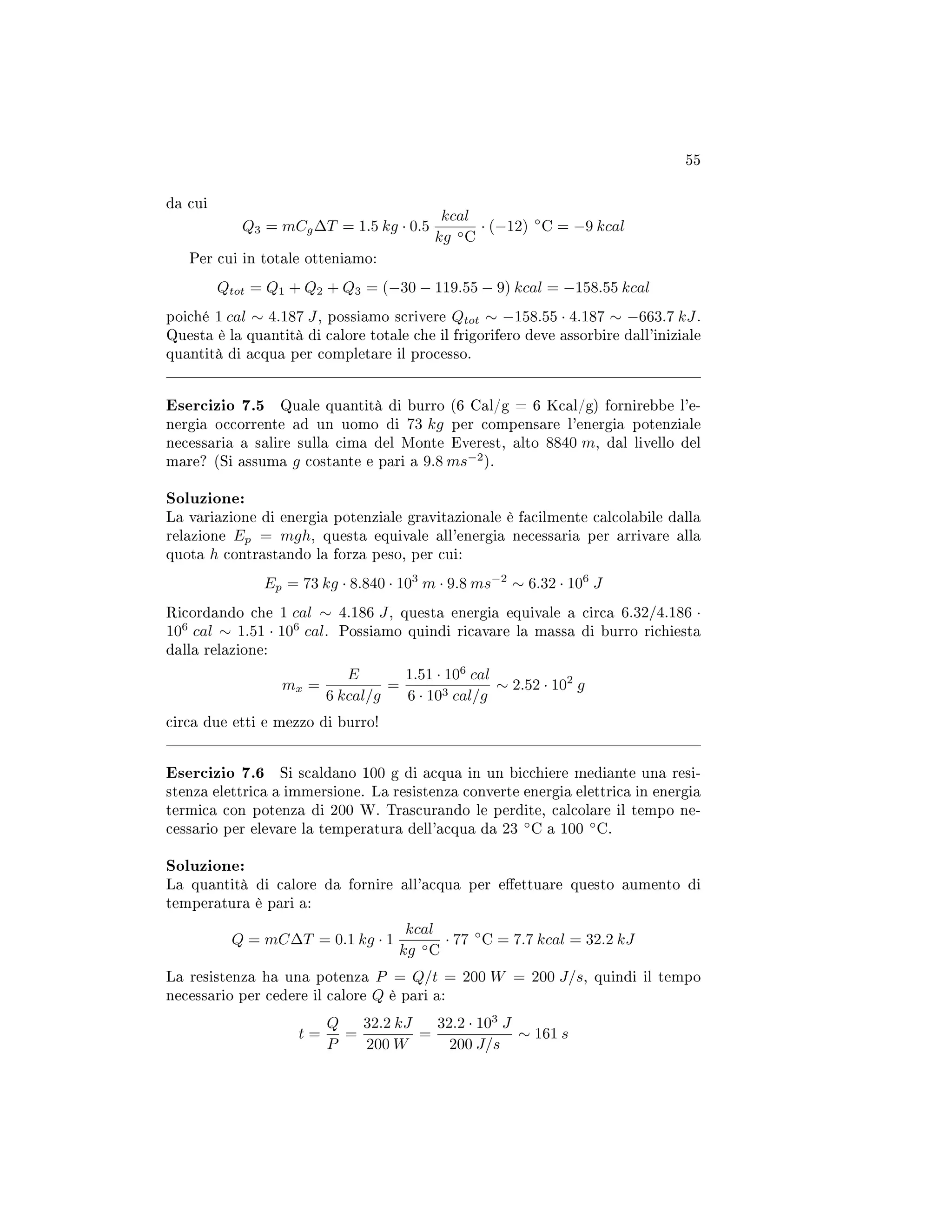55
da cui
Q3 = mCg∆T = 1.5 kg · 0.5
kcal
kg ◦C
· (−12) ◦
C = −9 kcal
Per cui in totale otteniamo:
Qtot = Q1 + Q2 + Q3 = (−30 − 119.55 − 9) kcal = −158.55 kcal
poiché 1 cal ∼ 4.187 J, possiamo scrivere Qtot ∼ −158.55 · 4.187 ∼ −663.7 kJ.
Questa è la quantità di calore totale che il frigorifero deve assorbire dall'iniziale
quantità di acqua per completare il processo.
Esercizio 7.5 Quale quantità di burro (6 Cal/g = 6 Kcal/g) fornirebbe l'e-
nergia occorrente ad un uomo di 73 kg per compensare l'energia potenziale
necessaria a salire sulla cima del Monte Everest, alto 8840 m, dal livello del
mare? (Si assuma g costante e pari a 9.8 ms−2
).
Soluzione:
La variazione di energia potenziale gravitazionale è facilmente calcolabile dalla
relazione Ep = mgh, questa equivale all'energia necessaria per arrivare alla
quota h contrastando la forza peso, per cui:
Ep = 73 kg · 8.840 · 103
m · 9.8 ms−2
∼ 6.32 · 106
J
Ricordando che 1 cal ∼ 4.186 J, questa energia equivale a circa 6.32/4.186 ·
106
cal ∼ 1.51 · 106
cal. Possiamo quindi ricavare la massa di burro richiesta
dalla relazione:
mx =
E
6 kcal/g
=
1.51 · 106
cal
6 · 103 cal/g
∼ 2.52 · 102
g
circa due etti e mezzo di burro!
Esercizio 7.6 Si scaldano 100 g di acqua in un bicchiere mediante una resi-
stenza elettrica a immersione. La resistenza converte energia elettrica in energia
termica con potenza di 200 W. Trascurando le perdite, calcolare il tempo ne-
cessario per elevare la temperatura dell'acqua da 23 ◦
C a 100 ◦
C.
Soluzione:
La quantità di calore da fornire all'acqua per eettuare questo aumento di
temperatura è pari a:
Q = mC∆T = 0.1 kg · 1
kcal
kg ◦C
· 77 ◦
C = 7.7 kcal = 32.2 kJ
La resistenza ha una potenza P = Q/t = 200 W = 200 J/s, quindi il tempo
necessario per cedere il calore Q è pari a:
t =
Q
P
=
32.2 kJ
200 W
=
32.2 · 103
J
200 J/s
∼ 161 s
 