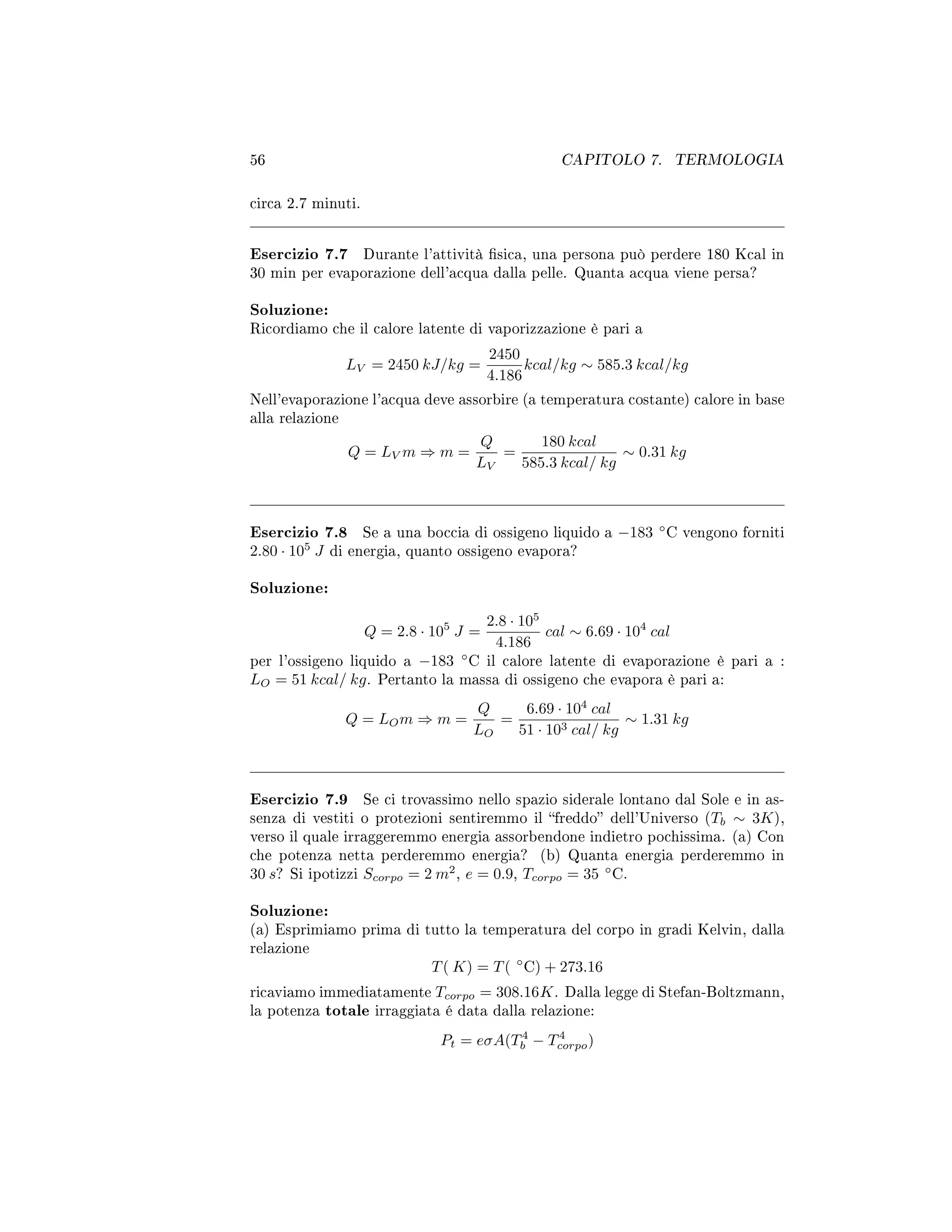 56 CAPITOLO 7. TERMOLOGIA
circa 2.7 minuti.
Esercizio 7.7 Durante l'attività sica, una persona può perdere 180 Kcal in
30 min per evaporazione dell'acqua dalla pelle. Quanta acqua viene persa?
Soluzione:
Ricordiamo che il calore latente di vaporizzazione è pari a
LV = 2450 kJ/kg =
2450
4.186
kcal/kg ∼ 585.3 kcal/kg
Nell'evaporazione l'acqua deve assorbire (a temperatura costante) calore in base
alla relazione
Q = LV m ⇒ m =
Q
LV
=
180 kcal
585.3 kcal/ kg
∼ 0.31 kg
Esercizio 7.8 Se a una boccia di ossigeno liquido a −183 ◦
C vengono forniti
2.80 · 105
J di energia, quanto ossigeno evapora?
Soluzione:
Q = 2.8 · 105
J =
2.8 · 105
4.186
cal ∼ 6.69 · 104
cal
per l'ossigeno liquido a −183 ◦
C il calore latente di evaporazione è pari a :
LO = 51 kcal/ kg. Pertanto la massa di ossigeno che evapora è pari a:
Q = LOm ⇒ m =
Q
LO
=
6.69 · 104
cal
51 · 103 cal/ kg
∼ 1.31 kg
Esercizio 7.9 Se ci trovassimo nello spazio siderale lontano dal Sole e in as-
senza di vestiti o protezioni sentiremmo il freddo dell'Universo (Tb ∼ 3K),
verso il quale irraggeremmo energia assorbendone indietro pochissima. (a) Con
che potenza netta perderemmo energia? (b) Quanta energia perderemmo in
30 s? Si ipotizzi Scorpo = 2 m2
, e = 0.9, Tcorpo = 35 ◦
C.
Soluzione:
(a) Esprimiamo prima di tutto la temperatura del corpo in gradi Kelvin, dalla
relazione
T( K) = T( ◦
C) + 273.16
ricaviamo immediatamente Tcorpo = 308.16K. Dalla legge di Stefan-Boltzmann,
la potenza totale irraggiata é data dalla relazione:
Pt = eσA(T4
b − T4
corpo)
 