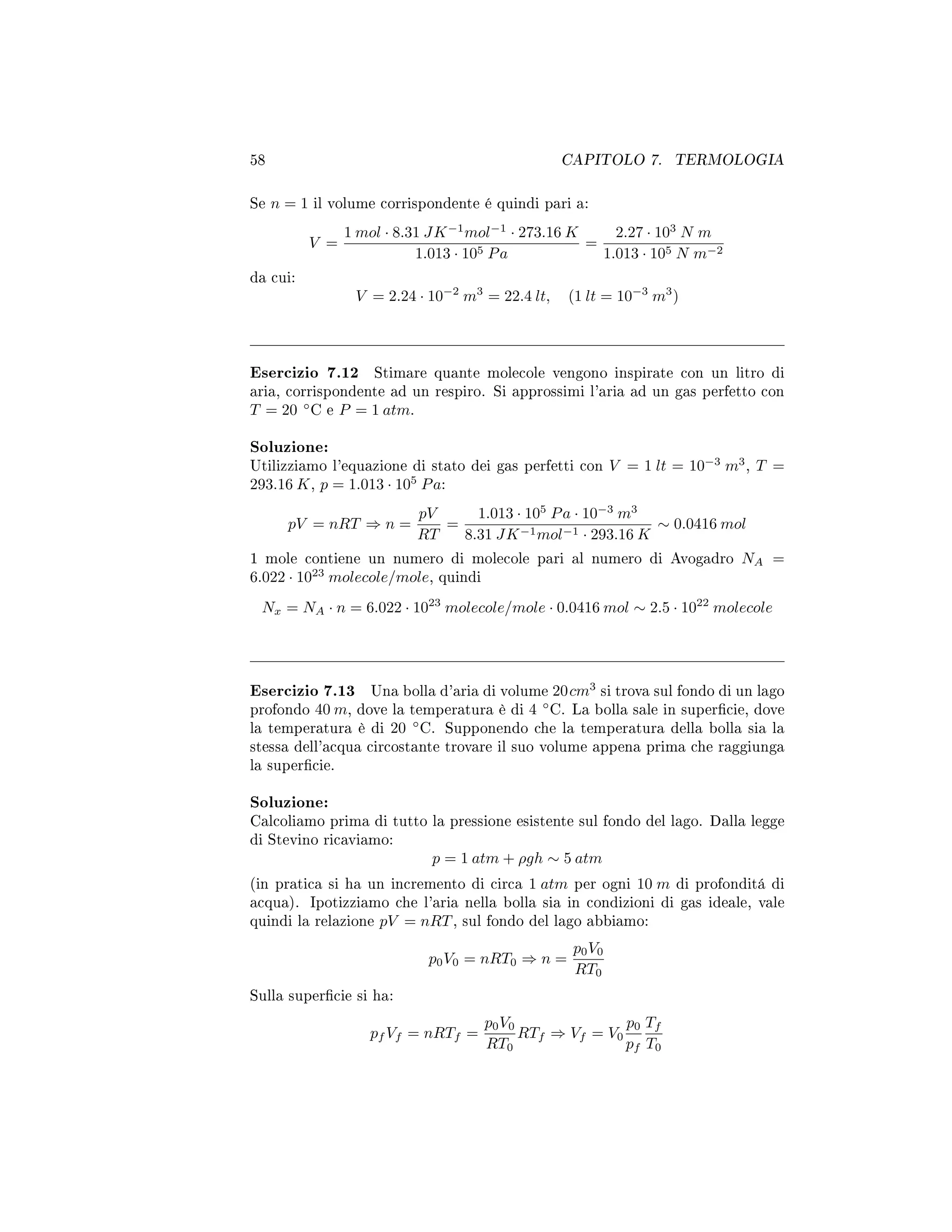 58 CAPITOLO 7. TERMOLOGIA
Se n = 1 il volume corrispondente é quindi pari a:
V =
1 mol · 8.31 JK−1
mol−1
· 273.16 K
1.013 · 105 Pa
=
2.27 · 103
N m
1.013 · 105 N m−2
da cui:
V = 2.24 · 10−2
m3
= 22.4 lt, (1 lt = 10−3
m3
)
Esercizio 7.12 Stimare quante molecole vengono inspirate con un litro di
aria, corrispondente ad un respiro. Si approssimi l'aria ad un gas perfetto con
T = 20 ◦
C e P = 1 atm.
Soluzione:
Utilizziamo l'equazione di stato dei gas perfetti con V = 1 lt = 10−3
m3
, T =
293.16 K, p = 1.013 · 105
Pa:
pV = nRT ⇒ n =
pV
RT
=
1.013 · 105
Pa · 10−3
m3
8.31 JK−1mol−1 · 293.16 K
∼ 0.0416 mol
1 mole contiene un numero di molecole pari al numero di Avogadro NA =
6.022 · 1023
molecole/mole, quindi
Nx = NA · n = 6.022 · 1023
molecole/mole · 0.0416 mol ∼ 2.5 · 1022
molecole
Esercizio 7.13 Una bolla d'aria di volume 20cm3
si trova sul fondo di un lago
profondo 40 m, dove la temperatura è di 4 ◦
C. La bolla sale in supercie, dove
la temperatura è di 20 ◦
C. Supponendo che la temperatura della bolla sia la
stessa dell'acqua circostante trovare il suo volume appena prima che raggiunga
la supercie.
Soluzione:
Calcoliamo prima di tutto la pressione esistente sul fondo del lago. Dalla legge
di Stevino ricaviamo:
p = 1 atm + ρgh ∼ 5 atm
(in pratica si ha un incremento di circa 1 atm per ogni 10 m di profonditá di
acqua). Ipotizziamo che l'aria nella bolla sia in condizioni di gas ideale, vale
quindi la relazione pV = nRT, sul fondo del lago abbiamo:
p0V0 = nRT0 ⇒ n =
p0V0
RT0
Sulla supercie si ha:
pf Vf = nRTf =
p0V0
RT0
RTf ⇒ Vf = V0
p0
pf
Tf
T0
 