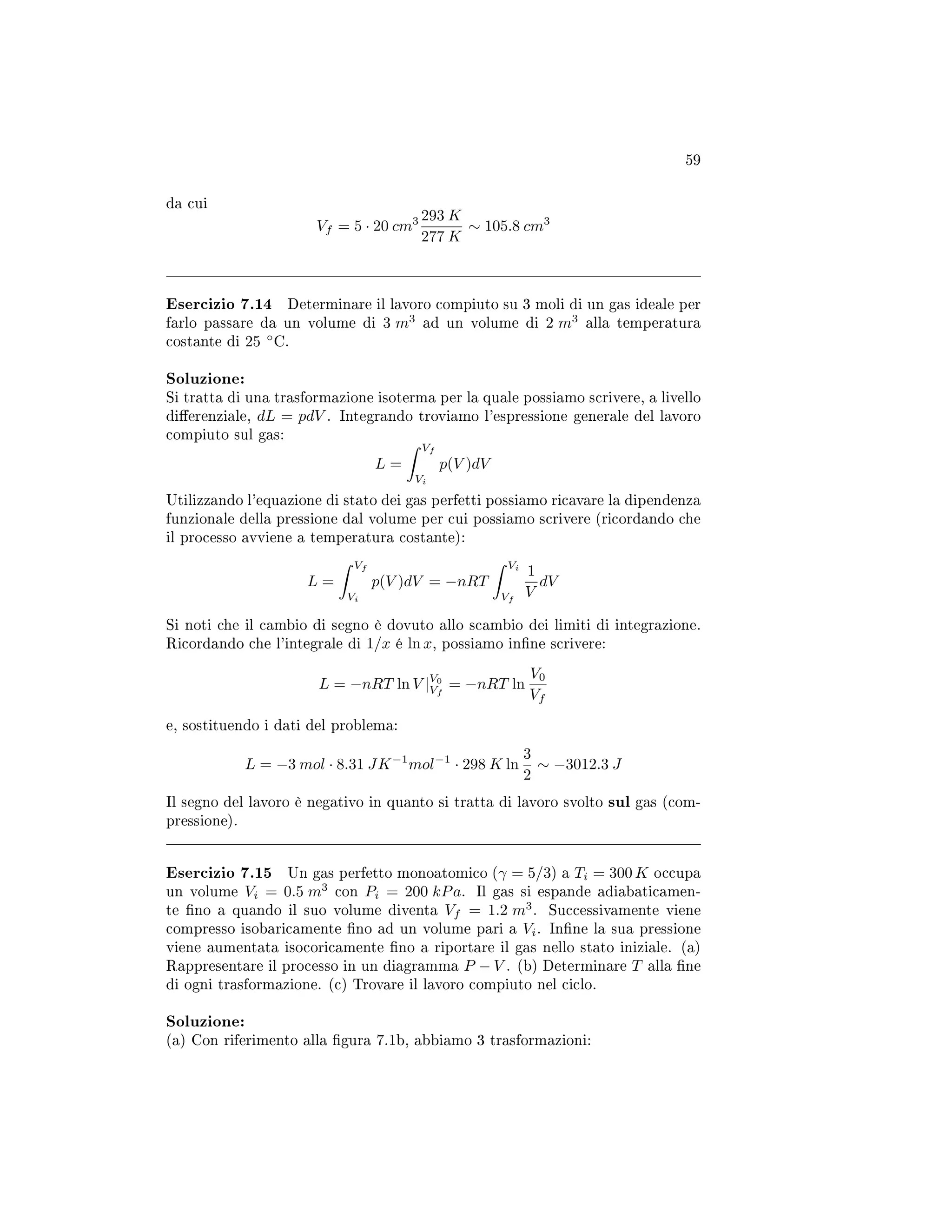 59
da cui
Vf = 5 · 20 cm3 293 K
277 K
∼ 105.8 cm3
Esercizio 7.14 Determinare il lavoro compiuto su 3 moli di un gas ideale per
farlo passare da un volume di 3 m3
ad un volume di 2 m3
alla temperatura
costante di 25 ◦
C.
Soluzione:
Si tratta di una trasformazione isoterma per la quale possiamo scrivere, a livello
dierenziale, dL = pdV . Integrando troviamo l'espressione generale del lavoro
compiuto sul gas:
L =
Vf
Vi
p(V )dV
Utilizzando l'equazione di stato dei gas perfetti possiamo ricavare la dipendenza
funzionale della pressione dal volume per cui possiamo scrivere (ricordando che
il processo avviene a temperatura costante):
L =
Vf
Vi
p(V )dV = −nRT
Vi
Vf
1
V
dV
Si noti che il cambio di segno è dovuto allo scambio dei limiti di integrazione.
Ricordando che l'integrale di 1/x é ln x, possiamo inne scrivere:
L = −nRT ln V |V0
Vf
= −nRT ln
V0
Vf
e, sostituendo i dati del problema:
L = −3 mol · 8.31 JK−1
mol−1
· 298 K ln
3
2
∼ −3012.3 J
Il segno del lavoro è negativo in quanto si tratta di lavoro svolto sul gas (com-
pressione).
Esercizio 7.15 Un gas perfetto monoatomico (γ = 5/3) a Ti = 300 K occupa
un volume Vi = 0.5 m3
con Pi = 200 kPa. Il gas si espande adiabaticamen-
te no a quando il suo volume diventa Vf = 1.2 m3
. Successivamente viene
compresso isobaricamente no ad un volume pari a Vi. Inne la sua pressione
viene aumentata isocoricamente no a riportare il gas nello stato iniziale. (a)
Rappresentare il processo in un diagramma P − V . (b) Determinare T alla ne
di ogni trasformazione. (c) Trovare il lavoro compiuto nel ciclo.
Soluzione:
(a) Con riferimento alla gura 7.1b, abbiamo 3 trasformazioni:
 