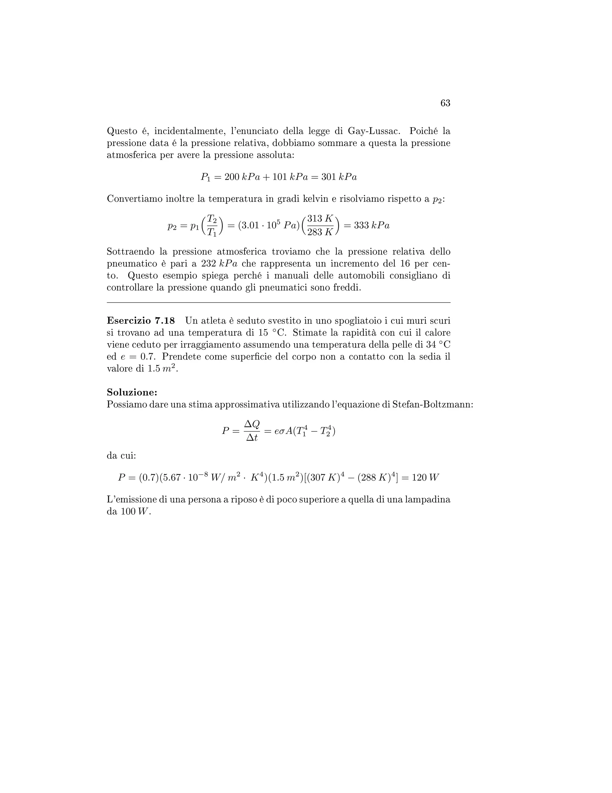 63
Questo é, incidentalmente, l'enunciato della legge di Gay-Lussac. Poiché la
pressione data é la pressione relativa, dobbiamo sommare a questa la pressione
atmosferica per avere la pressione assoluta:
P1 = 200 kPa + 101 kPa = 301 kPa
Convertiamo inoltre la temperatura in gradi kelvin e risolviamo rispetto a p2:
p2 = p1
T2
T1
= (3.01 · 105
Pa)
313 K
283 K
= 333 kPa
Sottraendo la pressione atmosferica troviamo che la pressione relativa dello
pneumatico è pari a 232 kPa che rappresenta un incremento del 16 per cen-
to. Questo esempio spiega perché i manuali delle automobili consigliano di
controllare la pressione quando gli pneumatici sono freddi.
Esercizio 7.18 Un atleta è seduto svestito in uno spogliatoio i cui muri scuri
si trovano ad una temperatura di 15 ◦
C. Stimate la rapidità con cui il calore
viene ceduto per irraggiamento assumendo una temperatura della pelle di 34 ◦
C
ed e = 0.7. Prendete come supercie del corpo non a contatto con la sedia il
valore di 1.5 m2
.
Soluzione:
Possiamo dare una stima approssimativa utilizzando l'equazione di Stefan-Boltzmann:
P =
∆Q
∆t
= eσA(T4
1 − T4
2 )
da cui:
P = (0.7)(5.67 · 10−8
W/ m2
· K4
)(1.5 m2
)[(307 K)4
− (288 K)4
] = 120 W
L'emissione di una persona a riposo è di poco superiore a quella di una lampadina
da 100 W.
 