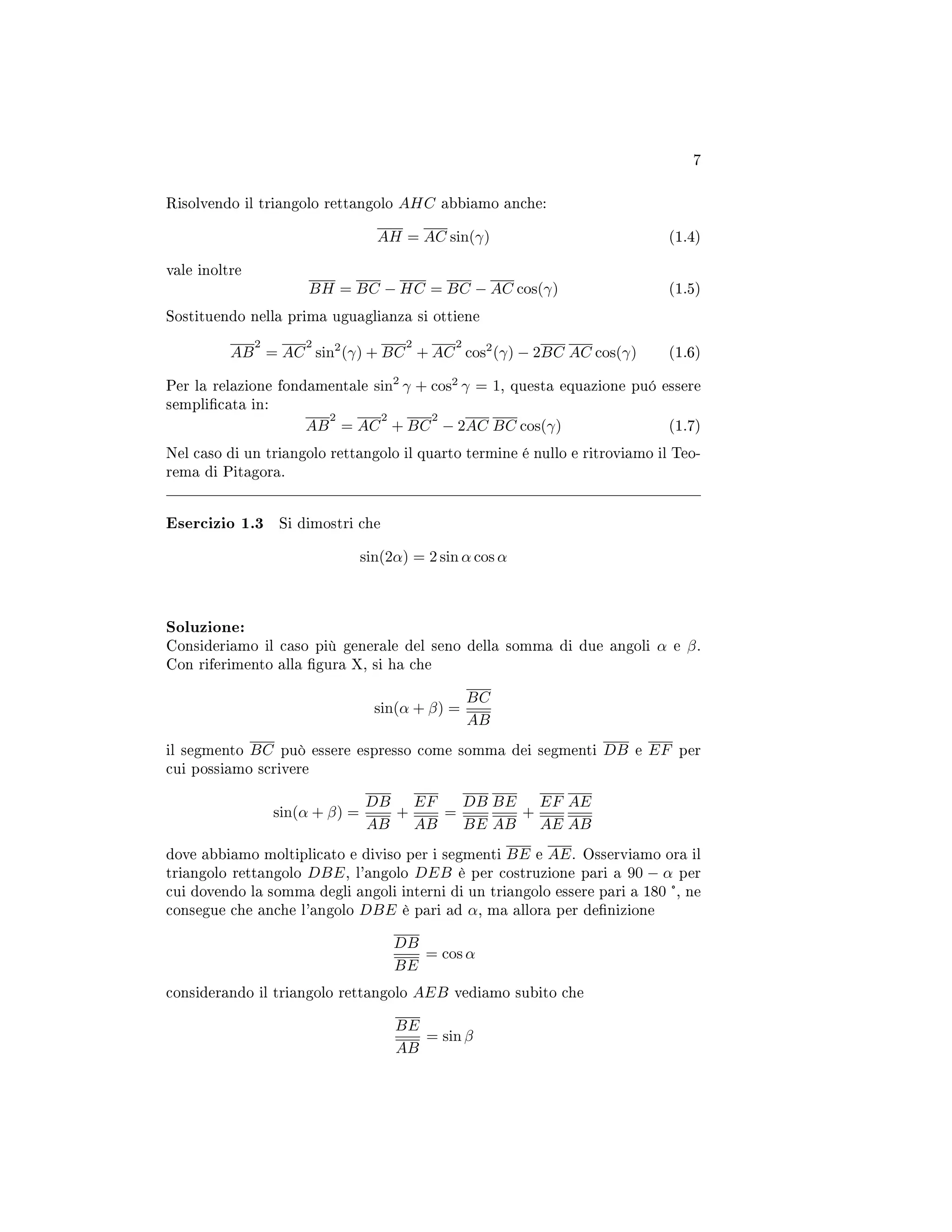 7
Risolvendo il triangolo rettangolo AHC abbiamo anche:
AH = AC sin(γ) (1.4)
vale inoltre
BH = BC − HC = BC − AC cos(γ) (1.5)
Sostituendo nella prima uguaglianza si ottiene
AB
2
= AC
2
sin2
(γ) + BC
2
+ AC
2
cos2
(γ) − 2BC AC cos(γ) (1.6)
Per la relazione fondamentale sin2
γ + cos2
γ = 1, questa equazione puó essere
semplicata in:
AB
2
= AC
2
+ BC
2
− 2AC BC cos(γ) (1.7)
Nel caso di un triangolo rettangolo il quarto termine é nullo e ritroviamo il Teo-
rema di Pitagora.
Esercizio 1.3 Si dimostri che
sin(2α) = 2 sin α cos α
Soluzione:
Consideriamo il caso più generale del seno della somma di due angoli α e β.
Con riferimento alla gura X, si ha che
sin(α + β) =
BC
AB
il segmento BC può essere espresso come somma dei segmenti DB e EF per
cui possiamo scrivere
sin(α + β) =
DB
AB
+
EF
AB
=
DB
BE
BE
AB
+
EF
AE
AE
AB
dove abbiamo moltiplicato e diviso per i segmenti BE e AE. Osserviamo ora il
triangolo rettangolo DBE, l'angolo DEB è per costruzione pari a 90 − α per
cui dovendo la somma degli angoli interni di un triangolo essere pari a 180 °, ne
consegue che anche l'angolo DBE è pari ad α, ma allora per denizione
DB
BE
= cos α
considerando il triangolo rettangolo AEB vediamo subito che
BE
AB
= sin β
 
