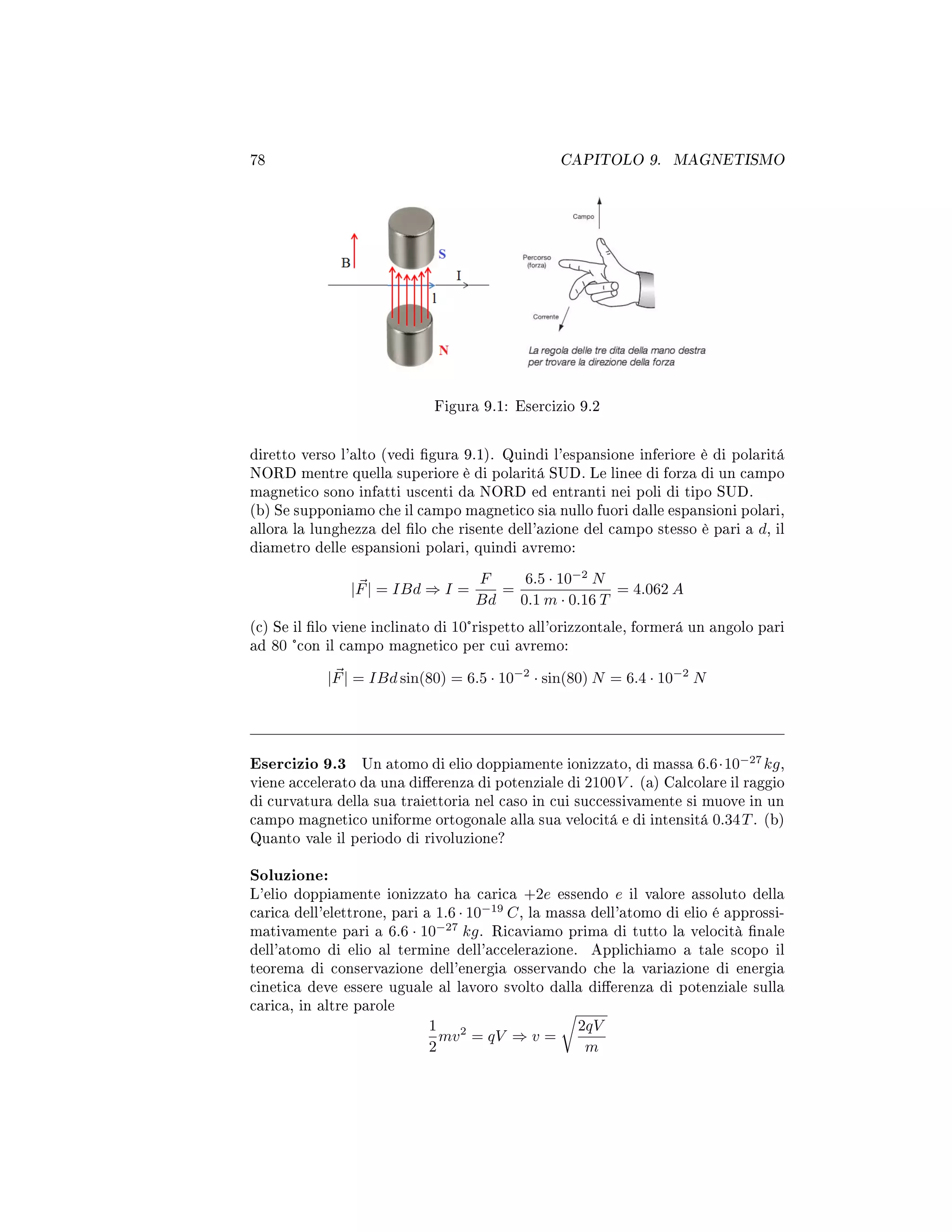 78 CAPITOLO 9. MAGNETISMO
Figura 9.1: Esercizio 9.2
diretto verso l'alto (vedi gura 9.1). Quindi l'espansione inferiore è di polaritá
NORD mentre quella superiore è di polaritá SUD. Le linee di forza di un campo
magnetico sono infatti uscenti da NORD ed entranti nei poli di tipo SUD.
(b) Se supponiamo che il campo magnetico sia nullo fuori dalle espansioni polari,
allora la lunghezza del lo che risente dell'azione del campo stesso è pari a d, il
diametro delle espansioni polari, quindi avremo:
|F| = IBd ⇒ I =
F
Bd
=
6.5 · 10−2
N
0.1 m · 0.16 T
= 4.062 A
(c) Se il lo viene inclinato di 10°rispetto all'orizzontale, formerá un angolo pari
ad 80 °con il campo magnetico per cui avremo:
|F| = IBd sin(80) = 6.5 · 10−2
· sin(80) N = 6.4 · 10−2
N
Esercizio 9.3 Un atomo di elio doppiamente ionizzato, di massa 6.6·10−27
kg,
viene accelerato da una dierenza di potenziale di 2100V . (a) Calcolare il raggio
di curvatura della sua traiettoria nel caso in cui successivamente si muove in un
campo magnetico uniforme ortogonale alla sua velocitá e di intensitá 0.34T. (b)
Quanto vale il periodo di rivoluzione?
Soluzione:
L'elio doppiamente ionizzato ha carica +2e essendo e il valore assoluto della
carica dell'elettrone, pari a 1.6 · 10−19
C, la massa dell'atomo di elio é approssi-
mativamente pari a 6.6 · 10−27
kg. Ricaviamo prima di tutto la velocità nale
dell'atomo di elio al termine dell'accelerazione. Applichiamo a tale scopo il
teorema di conservazione dell'energia osservando che la variazione di energia
cinetica deve essere uguale al lavoro svolto dalla dierenza di potenziale sulla
carica, in altre parole
1
2
mv2
= qV ⇒ v =
2qV
m
 