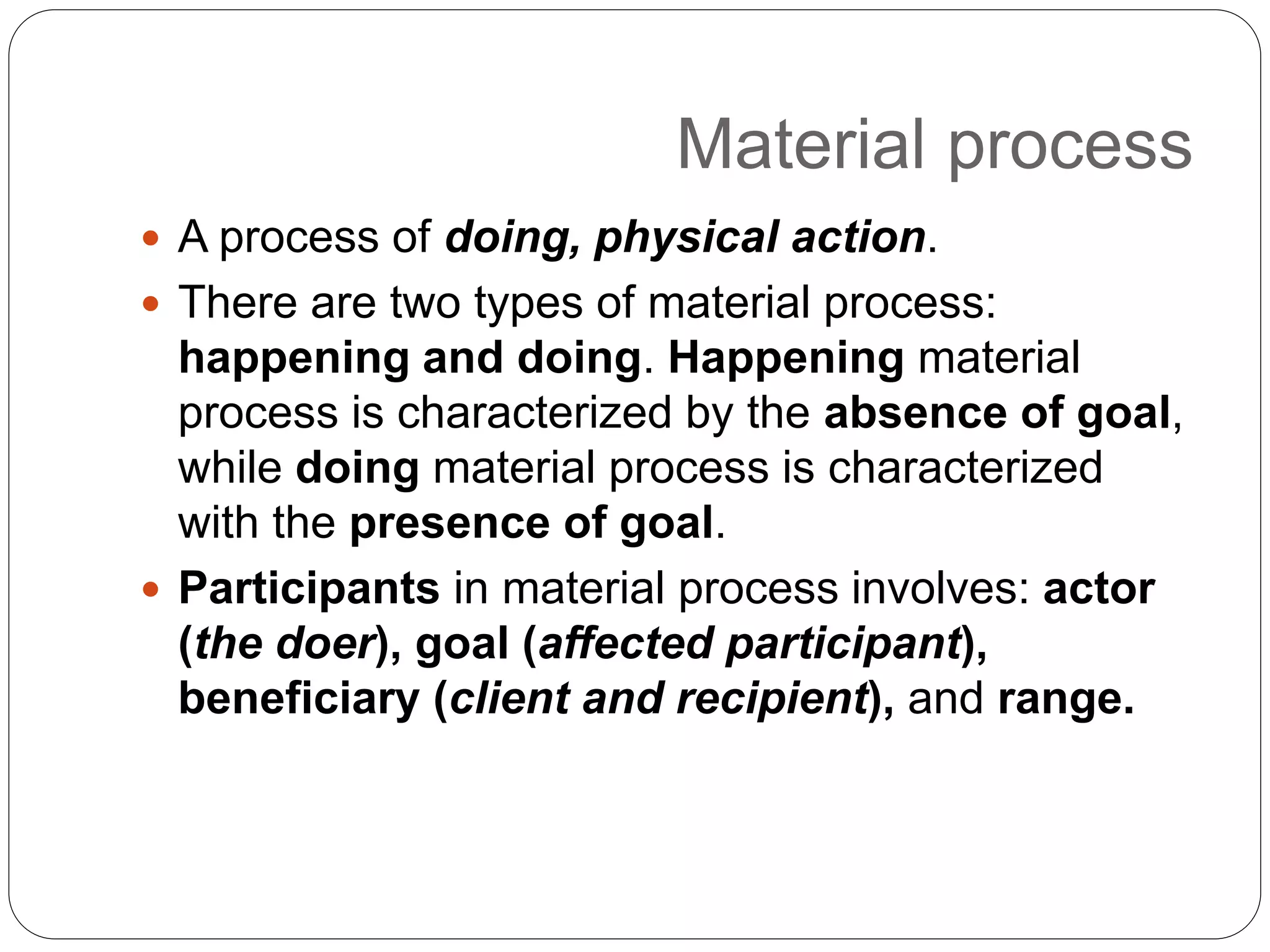 Material process
 A process of doing, physical action.
 There are two types of material process:
happening and doing. Happening material
process is characterized by the absence of goal,
while doing material process is characterized
with the presence of goal.
 Participants in material process involves: actor
(the doer), goal (affected participant),
beneficiary (client and recipient), and range.
 