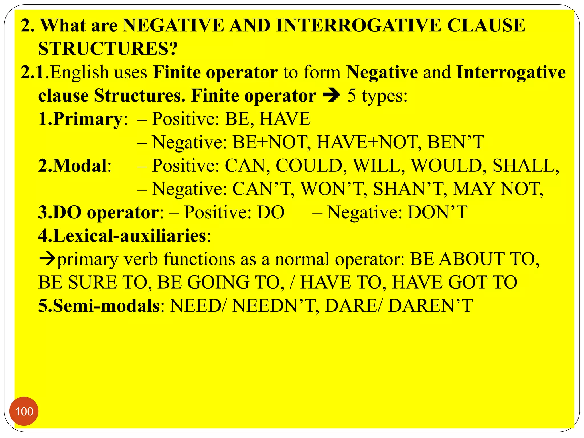 2. What are NEGATIVE AND INTERROGATIVE CLAUSE
STRUCTURES?
2.1.English uses Finite operator to form Negative and Interrogative
clause Structures. Finite operator  5 types:
1.Primary: – Positive: BE, HAVE
– Negative: BE+NOT, HAVE+NOT, BEN’T
2.Modal: – Positive: CAN, COULD, WILL, WOULD, SHALL,
– Negative: CAN’T, WON’T, SHAN’T, MAY NOT,
3.DO operator: – Positive: DO – Negative: DON’T
4.Lexical-auxiliaries:
primary verb functions as a normal operator: BE ABOUT TO,
BE SURE TO, BE GOING TO, / HAVE TO, HAVE GOT TO
5.Semi-modals: NEED/ NEEDN’T, DARE/ DAREN’T
100
 