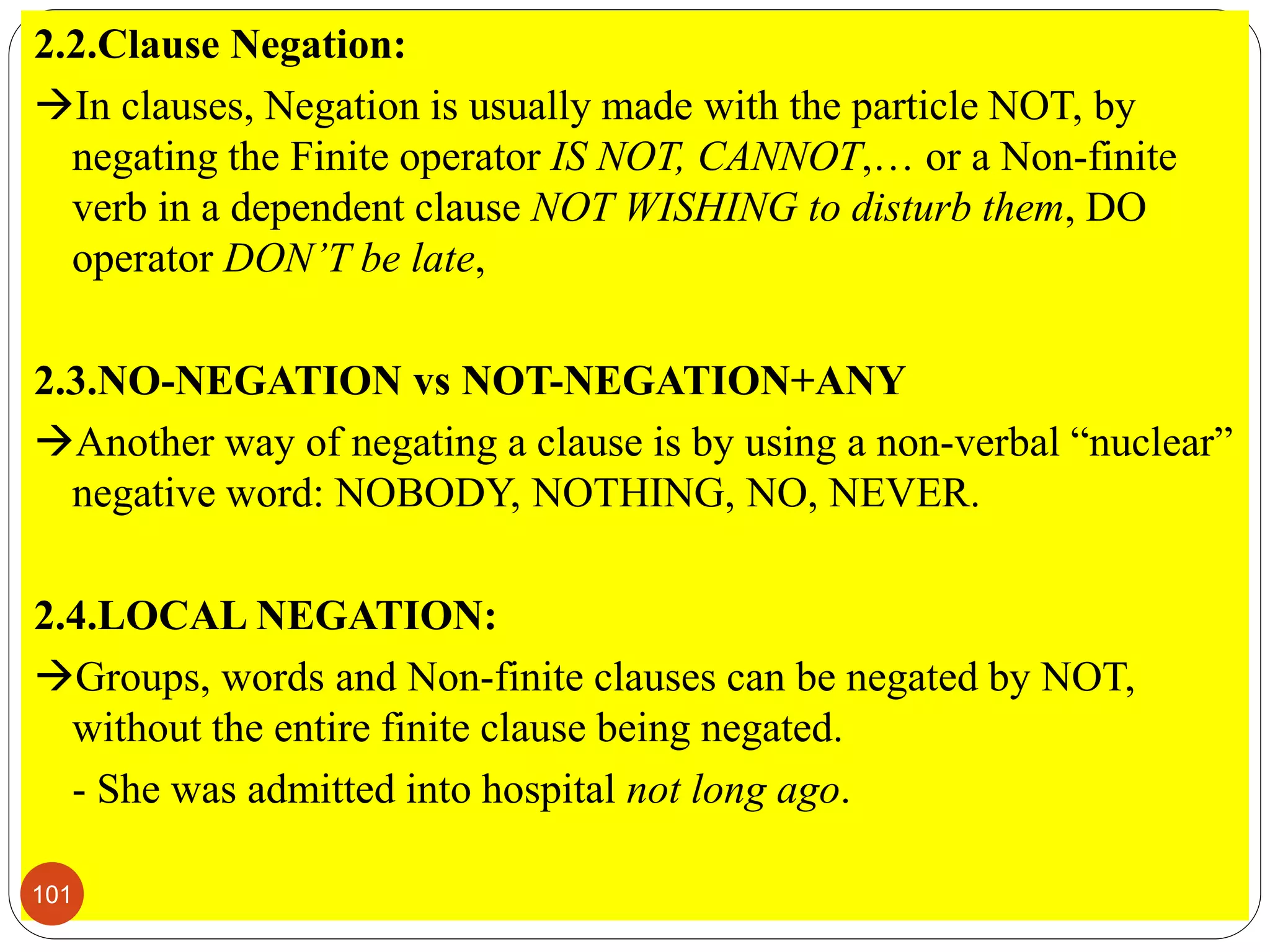 2.2.Clause Negation:
In clauses, Negation is usually made with the particle NOT, by
negating the Finite operator IS NOT, CANNOT,… or a Non-finite
verb in a dependent clause NOT WISHING to disturb them, DO
operator DON’T be late,
2.3.NO-NEGATION vs NOT-NEGATION+ANY
Another way of negating a clause is by using a non-verbal “nuclear”
negative word: NOBODY, NOTHING, NO, NEVER.
2.4.LOCAL NEGATION:
Groups, words and Non-finite clauses can be negated by NOT,
without the entire finite clause being negated.
- She was admitted into hospital not long ago.
101
 
