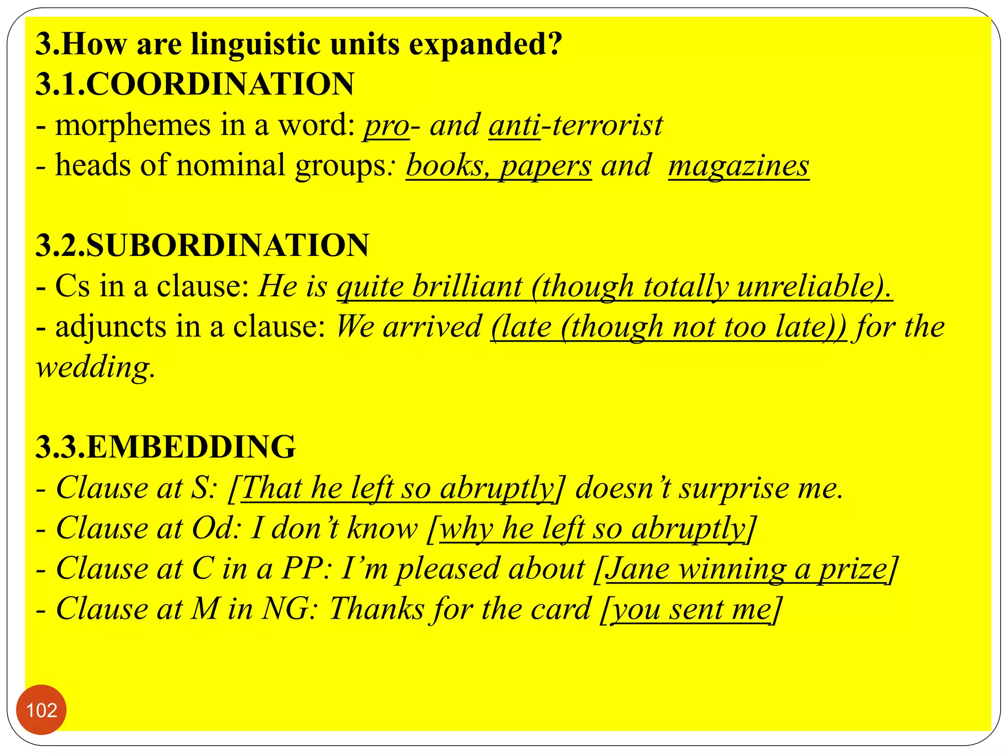 3.How are linguistic units expanded?
3.1.COORDINATION
- morphemes in a word: pro- and anti-terrorist
- heads of nominal groups: books, papers and magazines
3.2.SUBORDINATION
- Cs in a clause: He is quite brilliant (though totally unreliable).
- adjuncts in a clause: We arrived (late (though not too late)) for the
wedding.
3.3.EMBEDDING
- Clause at S: [That he left so abruptly] doesn’t surprise me.
- Clause at Od: I don’t know [why he left so abruptly]
- Clause at C in a PP: I’m pleased about [Jane winning a prize]
- Clause at M in NG: Thanks for the card [you sent me]
102
 