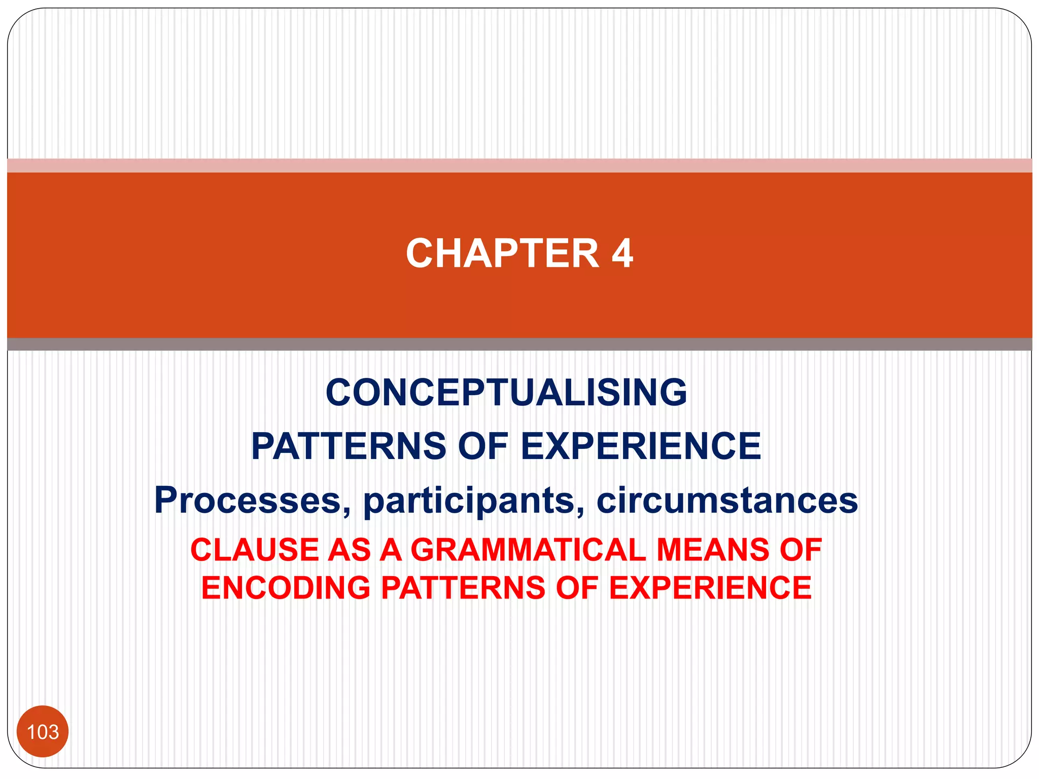 CONCEPTUALISING
PATTERNS OF EXPERIENCE
Processes, participants, circumstances
CLAUSE AS A GRAMMATICAL MEANS OF
ENCODING PATTERNS OF EXPERIENCE
CHAPTER 4
103
 