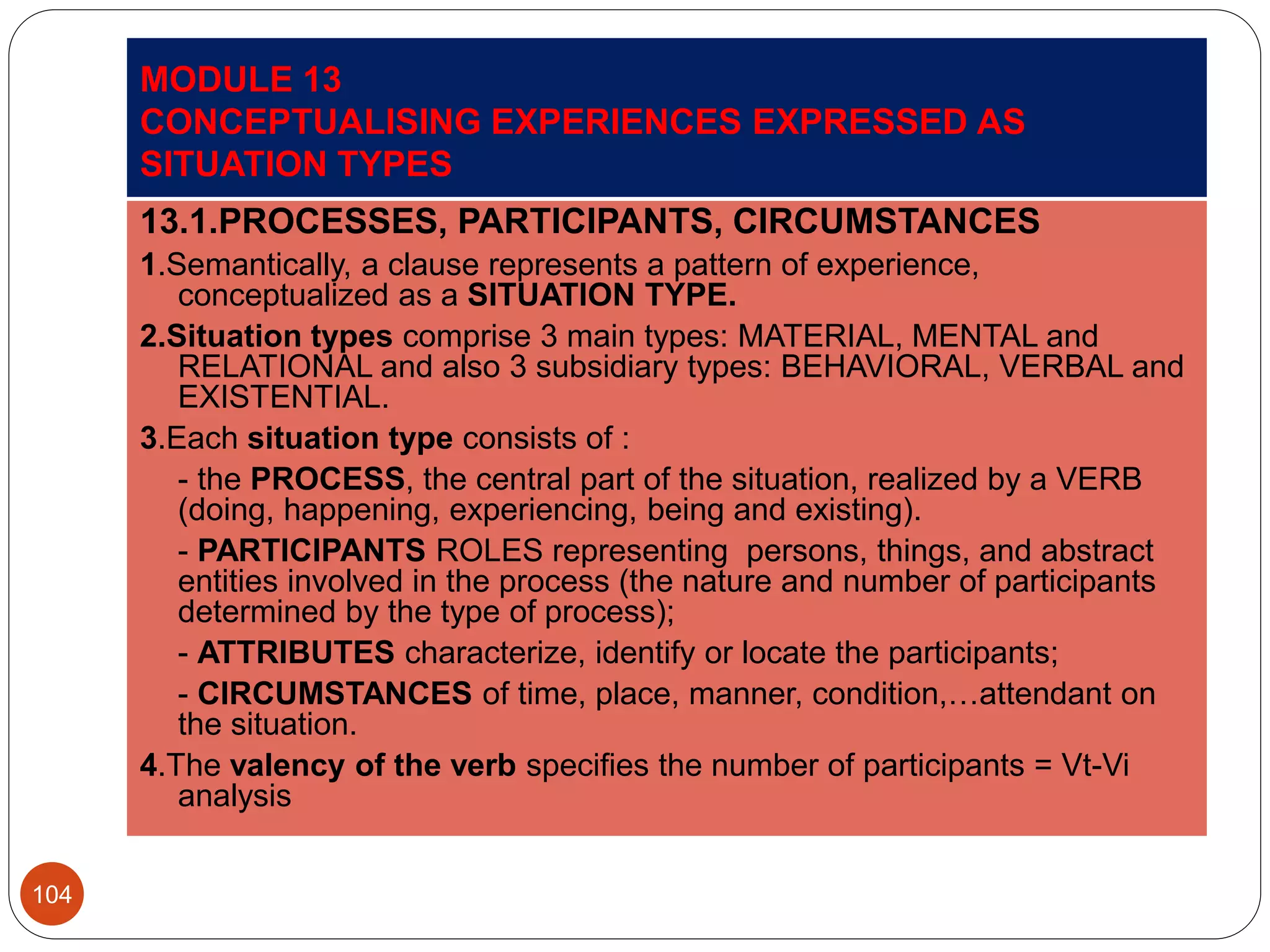 MODULE 13
CONCEPTUALISING EXPERIENCES EXPRESSED AS
SITUATION TYPES
13.1.PROCESSES, PARTICIPANTS, CIRCUMSTANCES
1.Semantically, a clause represents a pattern of experience,
conceptualized as a SITUATION TYPE.
2.Situation types comprise 3 main types: MATERIAL, MENTAL and
RELATIONAL and also 3 subsidiary types: BEHAVIORAL, VERBAL and
EXISTENTIAL.
3.Each situation type consists of :
- the PROCESS, the central part of the situation, realized by a VERB
(doing, happening, experiencing, being and existing).
- PARTICIPANTS ROLES representing persons, things, and abstract
entities involved in the process (the nature and number of participants
determined by the type of process);
- ATTRIBUTES characterize, identify or locate the participants;
- CIRCUMSTANCES of time, place, manner, condition,…attendant on
the situation.
4.The valency of the verb specifies the number of participants = Vt-Vi
analysis
104
 