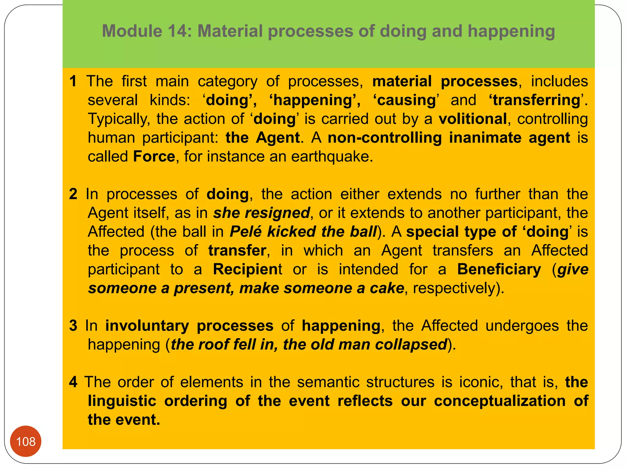 Module 14: Material processes of doing and happening
1 The first main category of processes, material processes, includes
several kinds: ‘doing’, ‘happening’, ‘causing’ and ‘transferring’.
Typically, the action of ‘doing’ is carried out by a volitional, controlling
human participant: the Agent. A non-controlling inanimate agent is
called Force, for instance an earthquake.
2 In processes of doing, the action either extends no further than the
Agent itself, as in she resigned, or it extends to another participant, the
Affected (the ball in Pelé kicked the ball). A special type of ‘doing’ is
the process of transfer, in which an Agent transfers an Affected
participant to a Recipient or is intended for a Beneﬁciary (give
someone a present, make someone a cake, respectively).
3 In involuntary processes of happening, the Affected undergoes the
happening (the roof fell in, the old man collapsed).
4 The order of elements in the semantic structures is iconic, that is, the
linguistic ordering of the event reﬂects our conceptualization of
the event.
108
 
