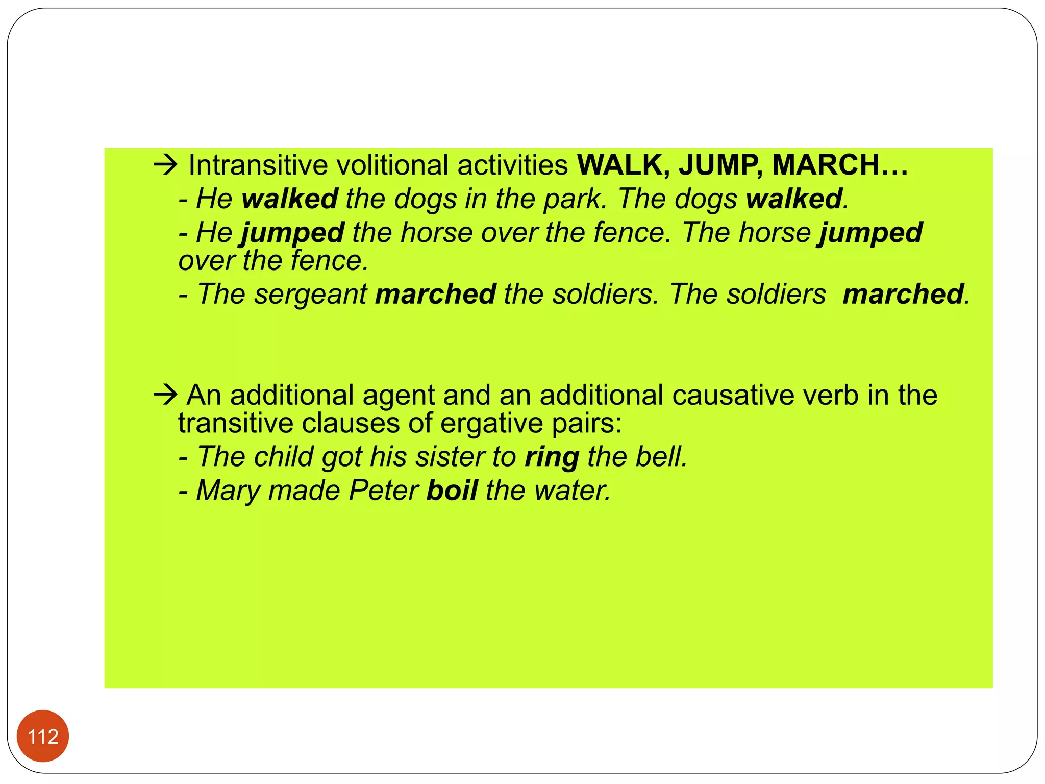  Intransitive volitional activities WALK, JUMP, MARCH…
- He walked the dogs in the park. The dogs walked.
- He jumped the horse over the fence. The horse jumped
over the fence.
- The sergeant marched the soldiers. The soldiers marched.
 An additional agent and an additional causative verb in the
transitive clauses of ergative pairs:
- The child got his sister to ring the bell.
- Mary made Peter boil the water.
112
 