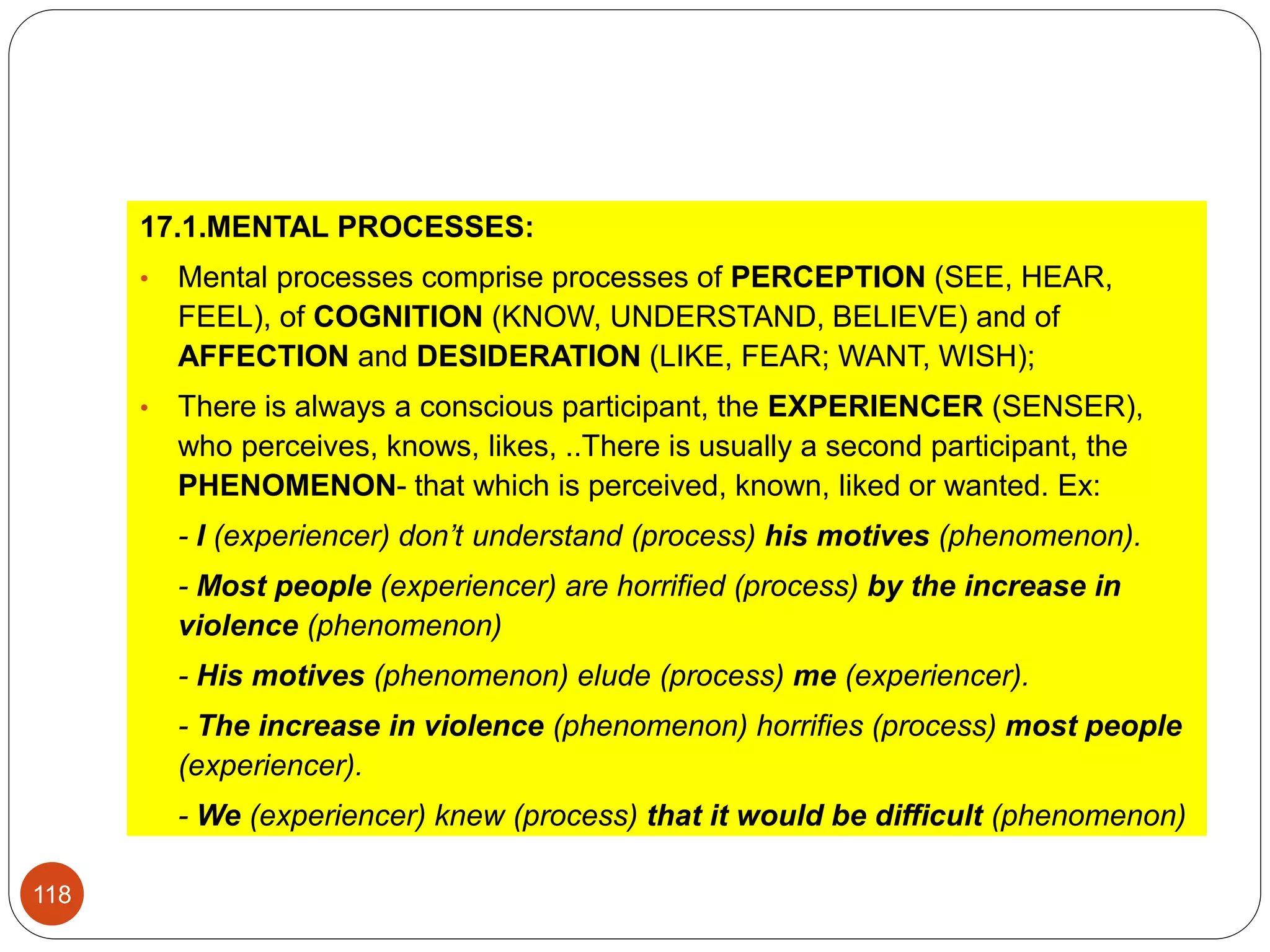 17.1.MENTAL PROCESSES:
• Mental processes comprise processes of PERCEPTION (SEE, HEAR,
FEEL), of COGNITION (KNOW, UNDERSTAND, BELIEVE) and of
AFFECTION and DESIDERATION (LIKE, FEAR; WANT, WISH);
• There is always a conscious participant, the EXPERIENCER (SENSER),
who perceives, knows, likes, ..There is usually a second participant, the
PHENOMENON- that which is perceived, known, liked or wanted. Ex:
- I (experiencer) don’t understand (process) his motives (phenomenon).
- Most people (experiencer) are horrified (process) by the increase in
violence (phenomenon)
- His motives (phenomenon) elude (process) me (experiencer).
- The increase in violence (phenomenon) horrifies (process) most people
(experiencer).
- We (experiencer) knew (process) that it would be difficult (phenomenon)
118
 