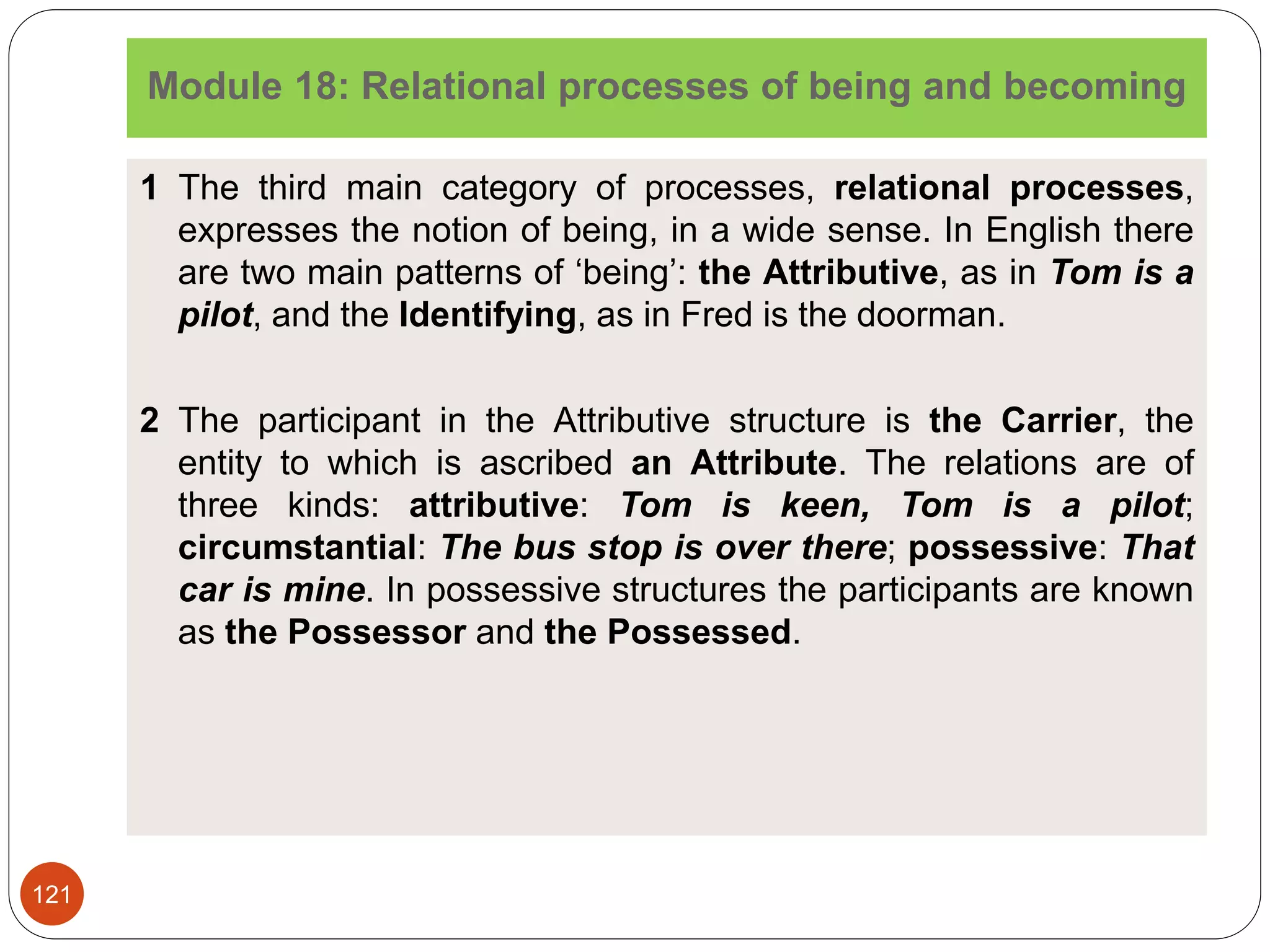 Module 18: Relational processes of being and becoming
1 The third main category of processes, relational processes,
expresses the notion of being, in a wide sense. In English there
are two main patterns of ‘being’: the Attributive, as in Tom is a
pilot, and the Identifying, as in Fred is the doorman.
2 The participant in the Attributive structure is the Carrier, the
entity to which is ascribed an Attribute. The relations are of
three kinds: attributive: Tom is keen, Tom is a pilot;
circumstantial: The bus stop is over there; possessive: That
car is mine. In possessive structures the participants are known
as the Possessor and the Possessed.
121
 