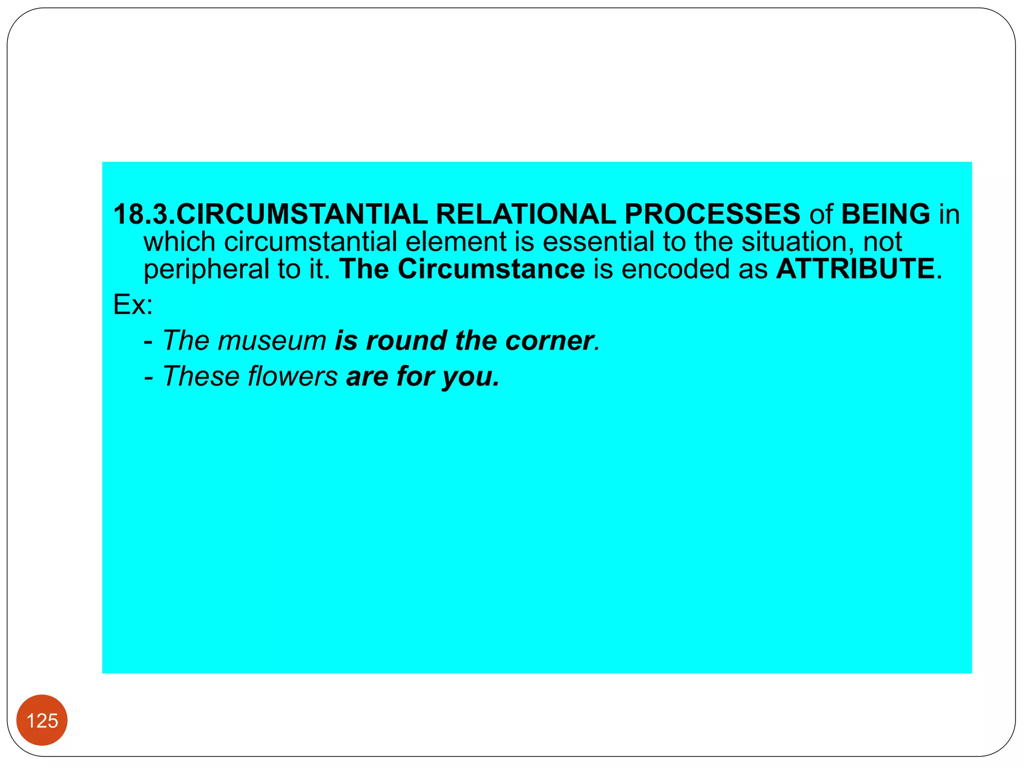18.3.CIRCUMSTANTIAL RELATIONAL PROCESSES of BEING in
which circumstantial element is essential to the situation, not
peripheral to it. The Circumstance is encoded as ATTRIBUTE.
Ex:
- The museum is round the corner.
- These flowers are for you.
125
 