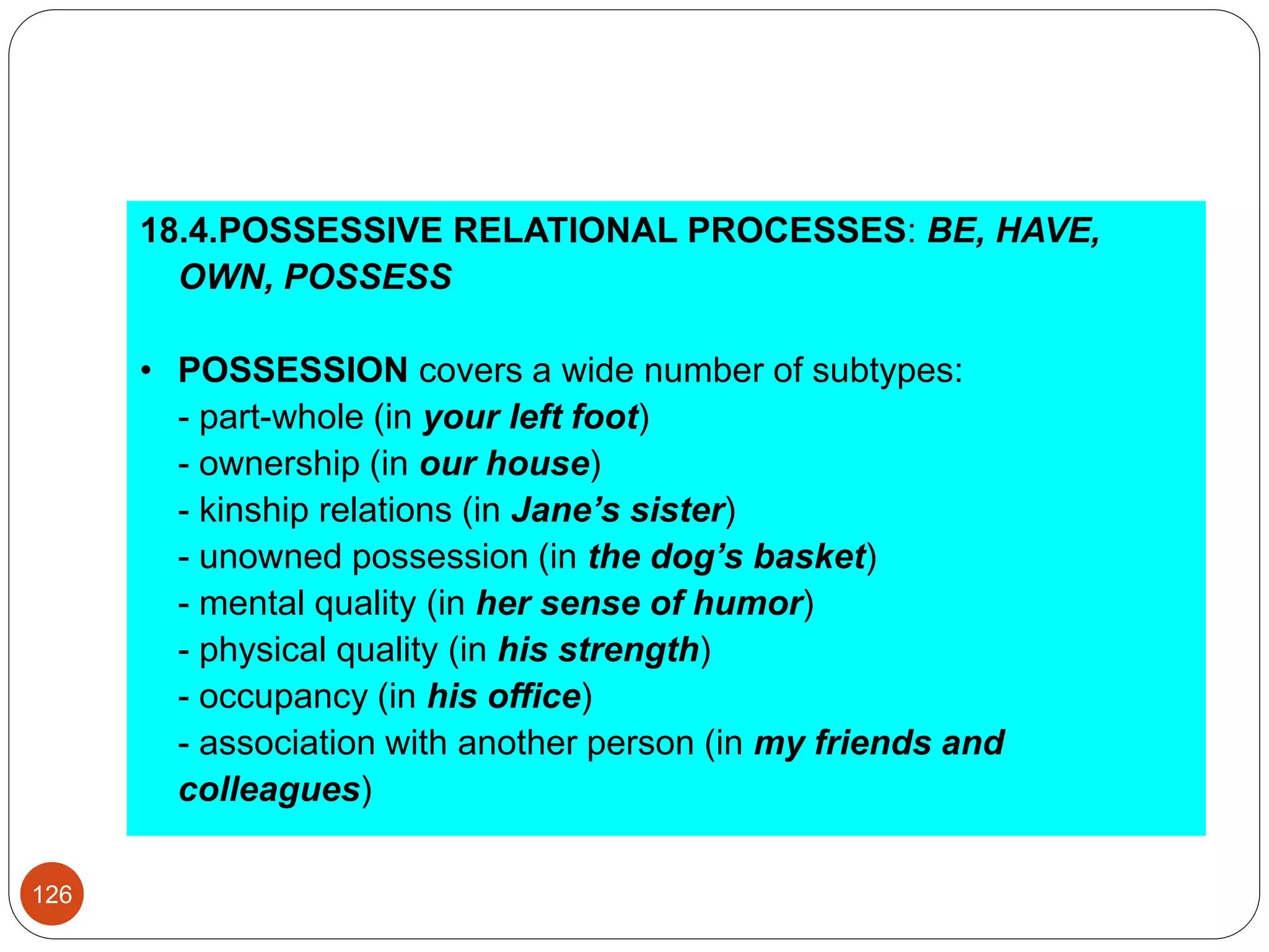 18.4.POSSESSIVE RELATIONAL PROCESSES: BE, HAVE,
OWN, POSSESS
• POSSESSION covers a wide number of subtypes:
- part-whole (in your left foot)
- ownership (in our house)
- kinship relations (in Jane’s sister)
- unowned possession (in the dog’s basket)
- mental quality (in her sense of humor)
- physical quality (in his strength)
- occupancy (in his office)
- association with another person (in my friends and
colleagues)
126
 