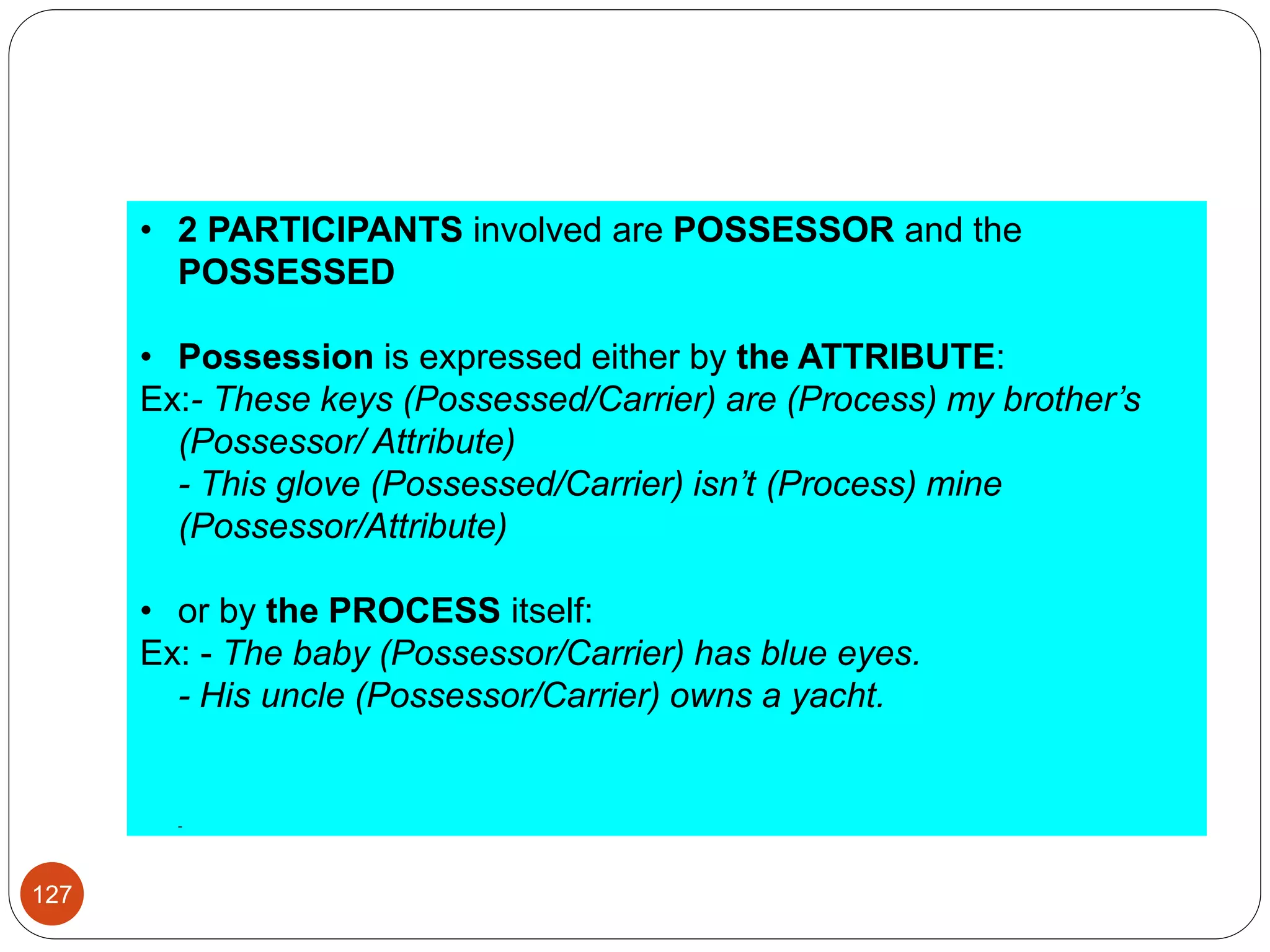 • 2 PARTICIPANTS involved are POSSESSOR and the
POSSESSED
• Possession is expressed either by the ATTRIBUTE:
Ex:- These keys (Possessed/Carrier) are (Process) my brother’s
(Possessor/ Attribute)
- This glove (Possessed/Carrier) isn’t (Process) mine
(Possessor/Attribute)
• or by the PROCESS itself:
Ex: - The baby (Possessor/Carrier) has blue eyes.
- His uncle (Possessor/Carrier) owns a yacht.
-
127
 
