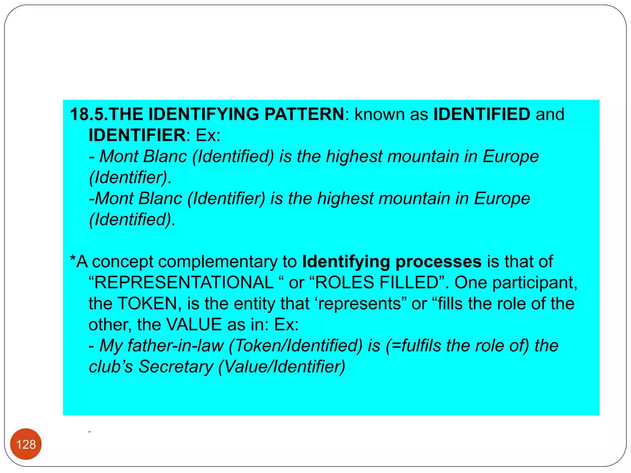 18.5.THE IDENTIFYING PATTERN: known as IDENTIFIED and
IDENTIFIER: Ex:
- Mont Blanc (Identified) is the highest mountain in Europe
(Identifier).
-Mont Blanc (Identifier) is the highest mountain in Europe
(Identified).
*A concept complementary to Identifying processes is that of
“REPRESENTATIONAL “ or “ROLES FILLED”. One participant,
the TOKEN, is the entity that ‘represents” or “fills the role of the
other, the VALUE as in: Ex:
- My father-in-law (Token/Identified) is (=fulfils the role of) the
club’s Secretary (Value/Identifier)
-
128
 