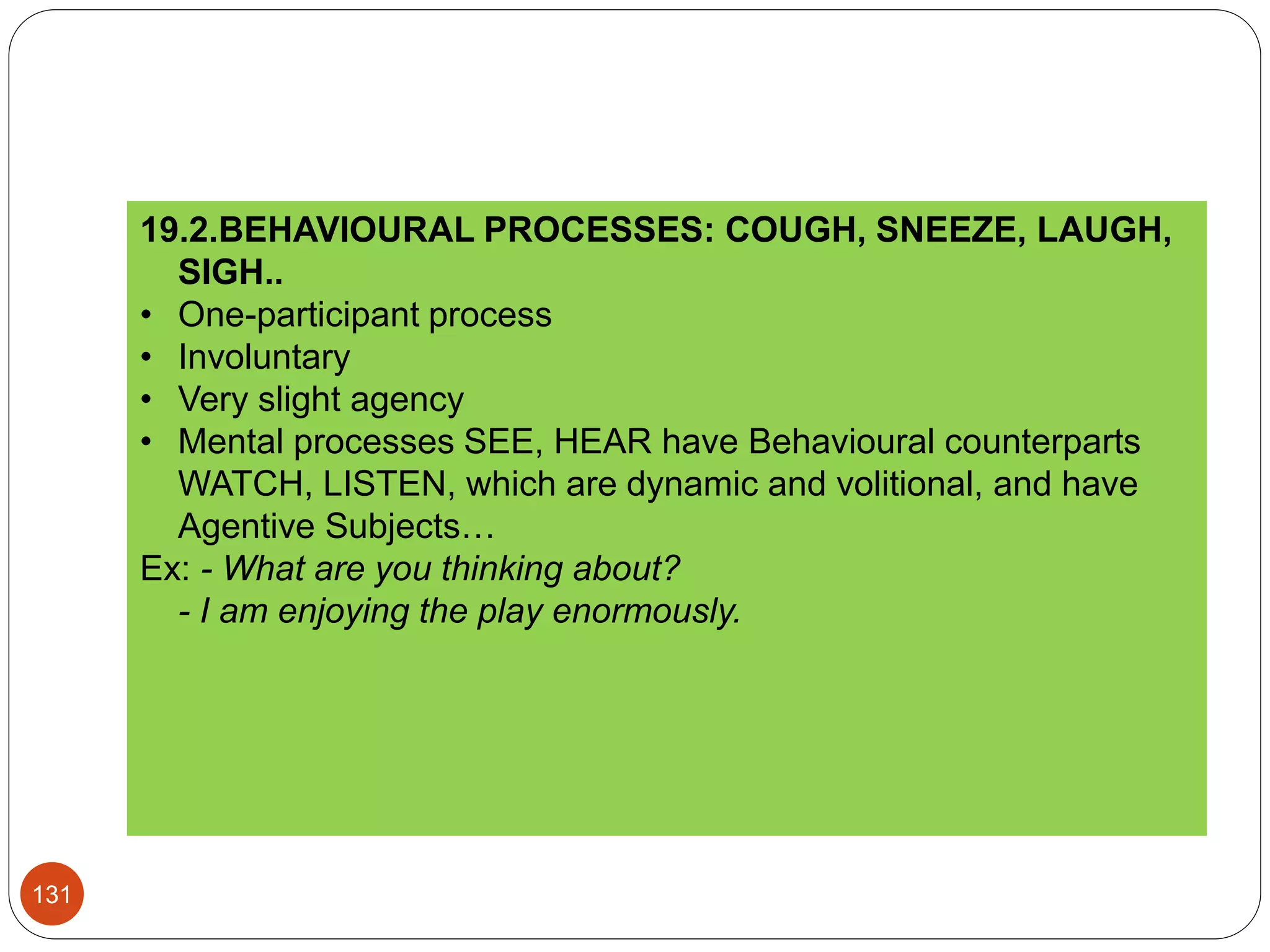 19.2.BEHAVIOURAL PROCESSES: COUGH, SNEEZE, LAUGH,
SIGH..
• One-participant process
• Involuntary
• Very slight agency
• Mental processes SEE, HEAR have Behavioural counterparts
WATCH, LISTEN, which are dynamic and volitional, and have
Agentive Subjects…
Ex: - What are you thinking about?
- I am enjoying the play enormously.
131
 