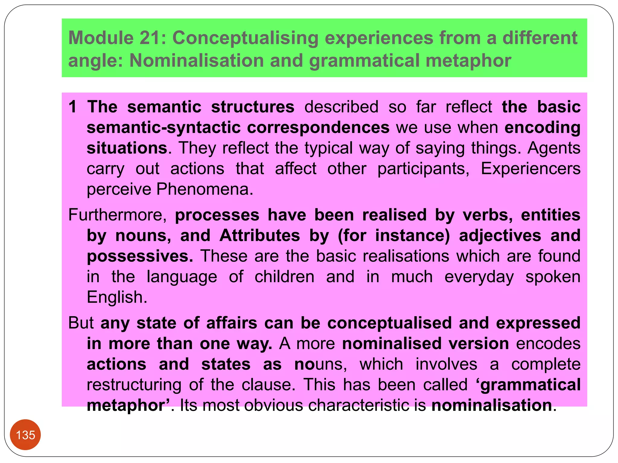 Module 21: Conceptualising experiences from a different
angle: Nominalisation and grammatical metaphor
1 The semantic structures described so far reflect the basic
semantic-syntactic correspondences we use when encoding
situations. They reﬂect the typical way of saying things. Agents
carry out actions that affect other participants, Experiencers
perceive Phenomena.
Furthermore, processes have been realised by verbs, entities
by nouns, and Attributes by (for instance) adjectives and
possessives. These are the basic realisations which are found
in the language of children and in much everyday spoken
English.
But any state of affairs can be conceptualised and expressed
in more than one way. A more nominalised version encodes
actions and states as nouns, which involves a complete
restructuring of the clause. This has been called ‘grammatical
metaphor’. Its most obvious characteristic is nominalisation.
135
 