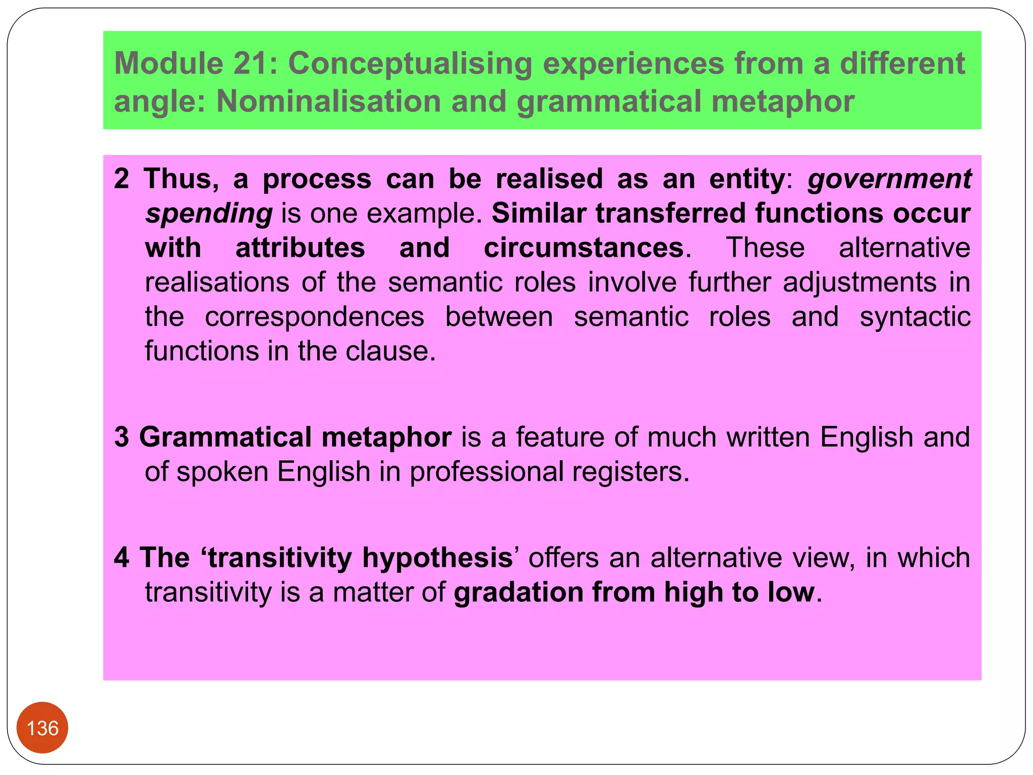 Module 21: Conceptualising experiences from a different
angle: Nominalisation and grammatical metaphor
2 Thus, a process can be realised as an entity: government
spending is one example. Similar transferred functions occur
with attributes and circumstances. These alternative
realisations of the semantic roles involve further adjustments in
the correspondences between semantic roles and syntactic
functions in the clause.
3 Grammatical metaphor is a feature of much written English and
of spoken English in professional registers.
4 The ‘transitivity hypothesis’ offers an alternative view, in which
transitivity is a matter of gradation from high to low.
136
 
