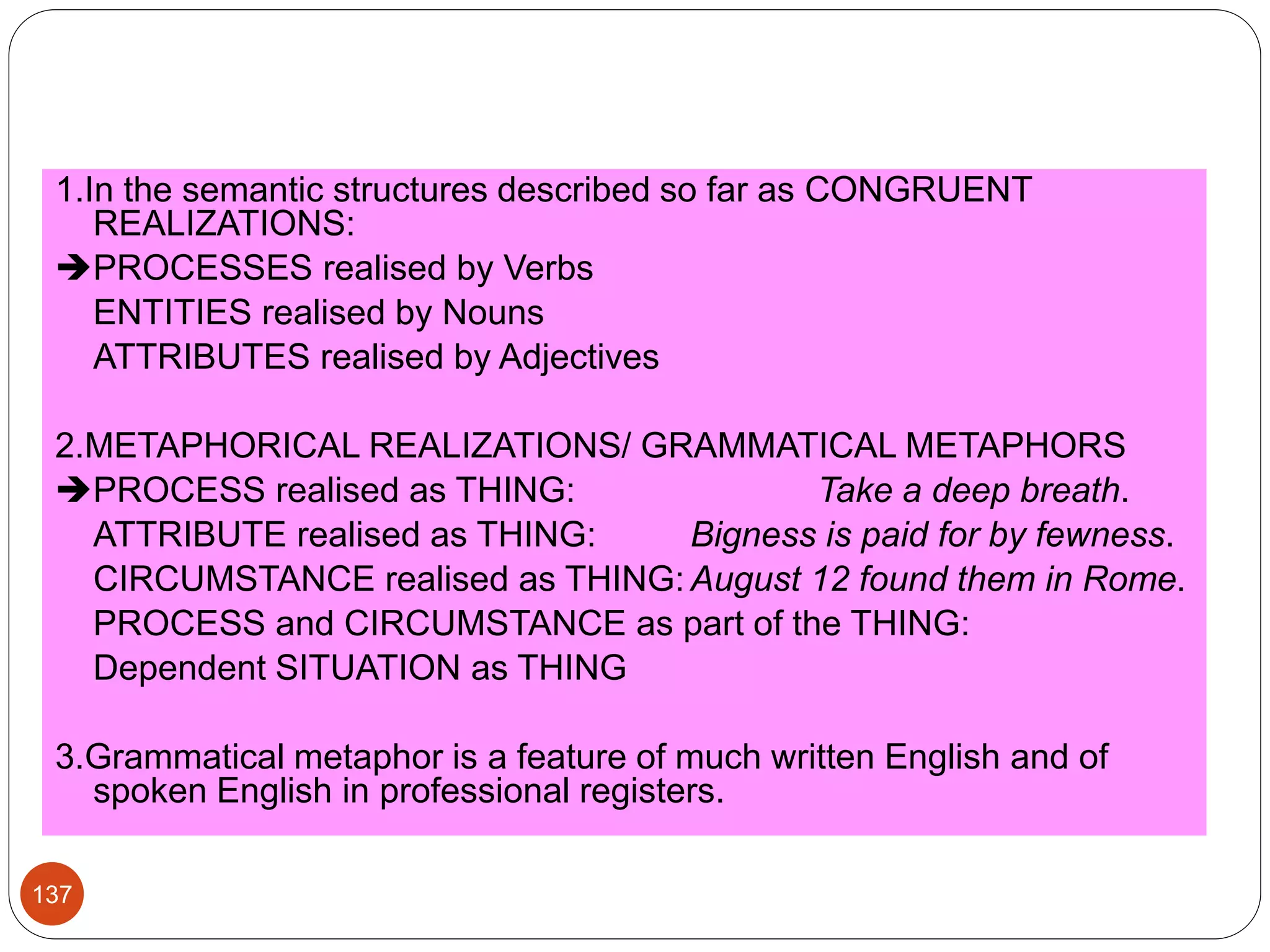 1.In the semantic structures described so far as CONGRUENT
REALIZATIONS:
PROCESSES realised by Verbs
ENTITIES realised by Nouns
ATTRIBUTES realised by Adjectives
2.METAPHORICAL REALIZATIONS/ GRAMMATICAL METAPHORS
PROCESS realised as THING: Take a deep breath.
ATTRIBUTE realised as THING: Bigness is paid for by fewness.
CIRCUMSTANCE realised as THING: August 12 found them in Rome.
PROCESS and CIRCUMSTANCE as part of the THING:
Dependent SITUATION as THING
3.Grammatical metaphor is a feature of much written English and of
spoken English in professional registers.
137
 