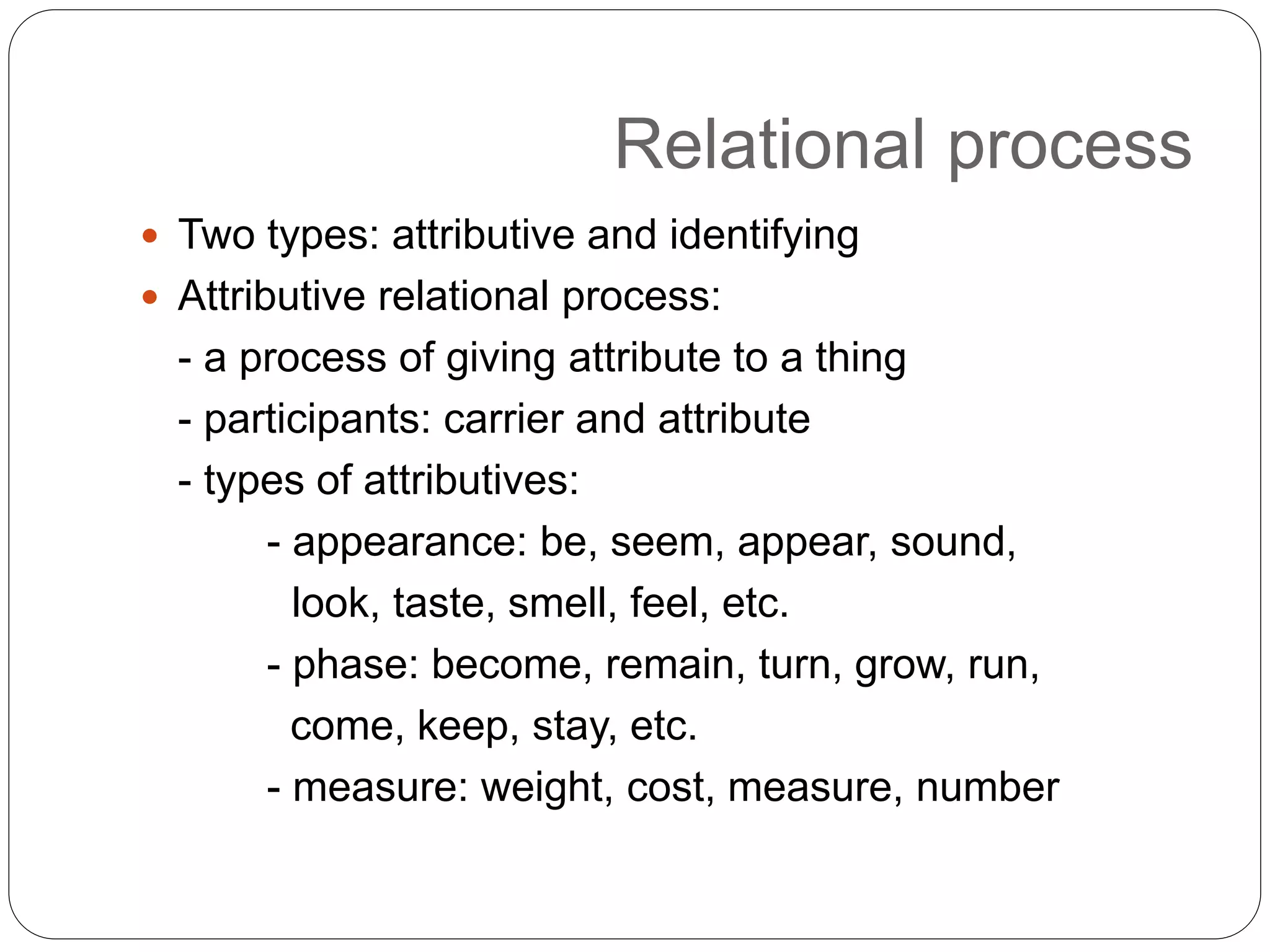Relational process
 Two types: attributive and identifying
 Attributive relational process:
- a process of giving attribute to a thing
- participants: carrier and attribute
- types of attributives:
- appearance: be, seem, appear, sound,
look, taste, smell, feel, etc.
- phase: become, remain, turn, grow, run,
come, keep, stay, etc.
- measure: weight, cost, measure, number
 