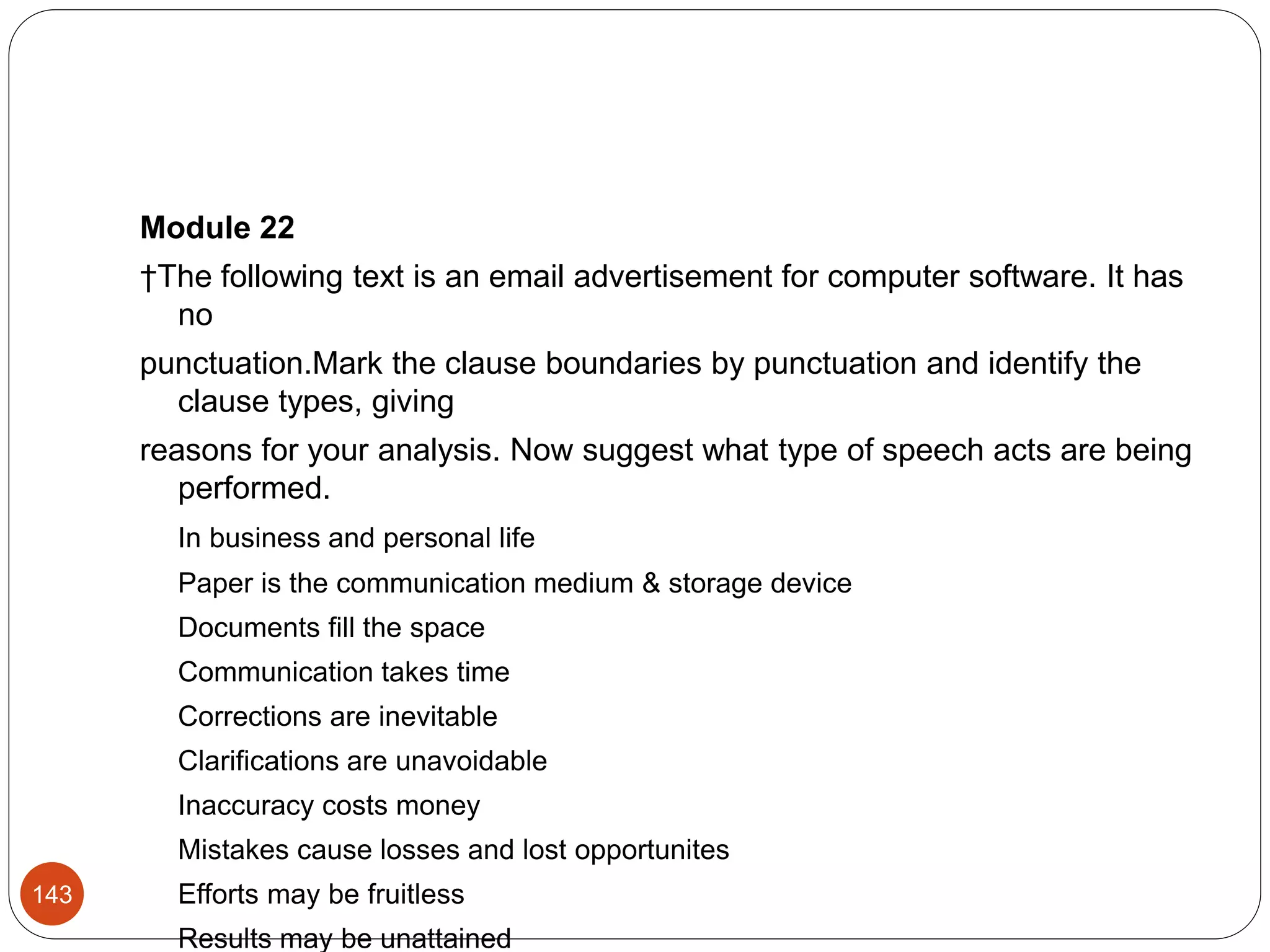 Module 22
†The following text is an email advertisement for computer software. It has
no
punctuation.Mark the clause boundaries by punctuation and identify the
clause types, giving
reasons for your analysis. Now suggest what type of speech acts are being
performed.
In business and personal life
Paper is the communication medium & storage device
Documents fill the space
Communication takes time
Corrections are inevitable
Clarifications are unavoidable
Inaccuracy costs money
Mistakes cause losses and lost opportunites
Efforts may be fruitless
Results may be unattained
143
 