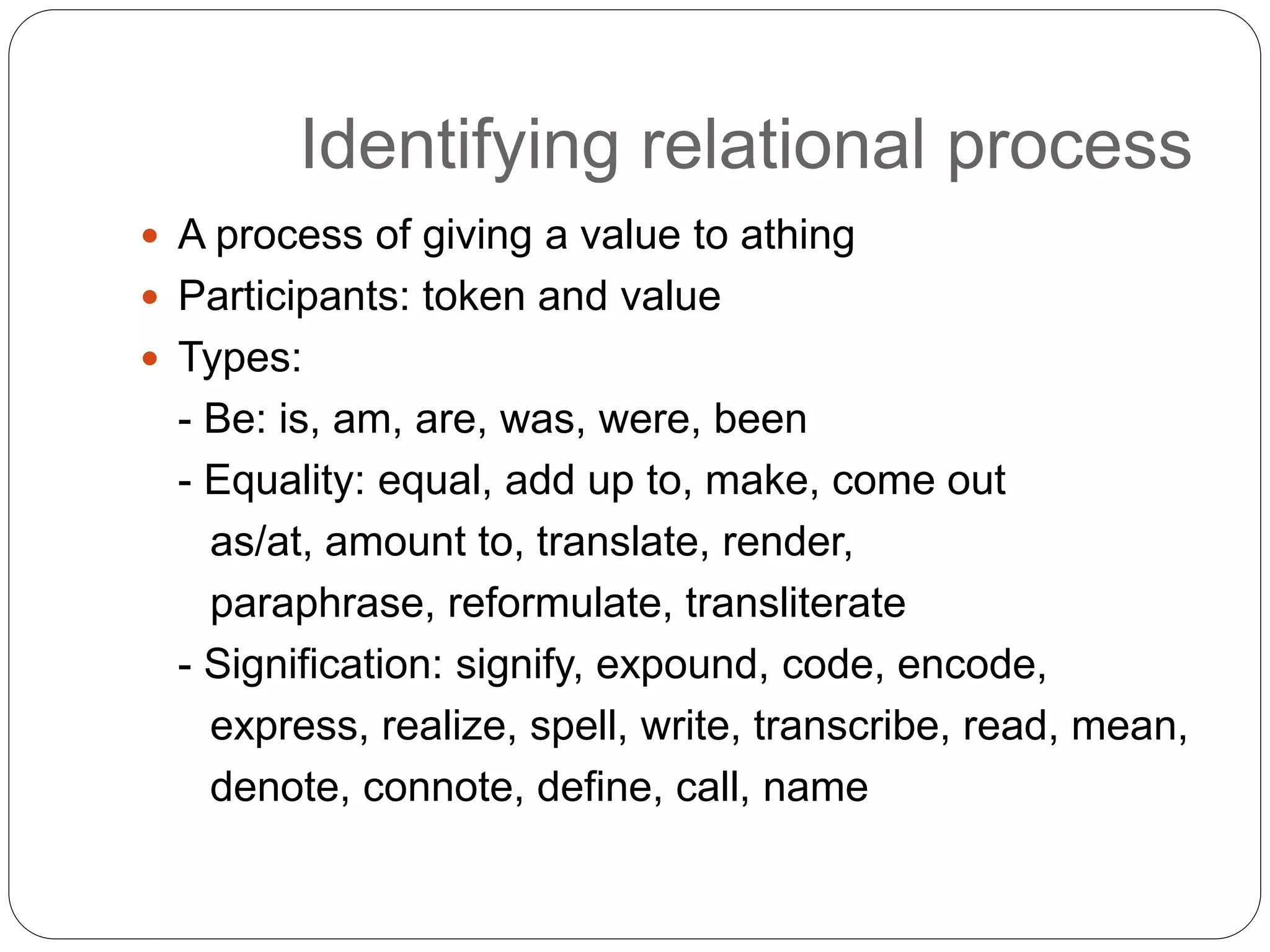 Identifying relational process
 A process of giving a value to athing
 Participants: token and value
 Types:
- Be: is, am, are, was, were, been
- Equality: equal, add up to, make, come out
as/at, amount to, translate, render,
paraphrase, reformulate, transliterate
- Signification: signify, expound, code, encode,
express, realize, spell, write, transcribe, read, mean,
denote, connote, define, call, name
 