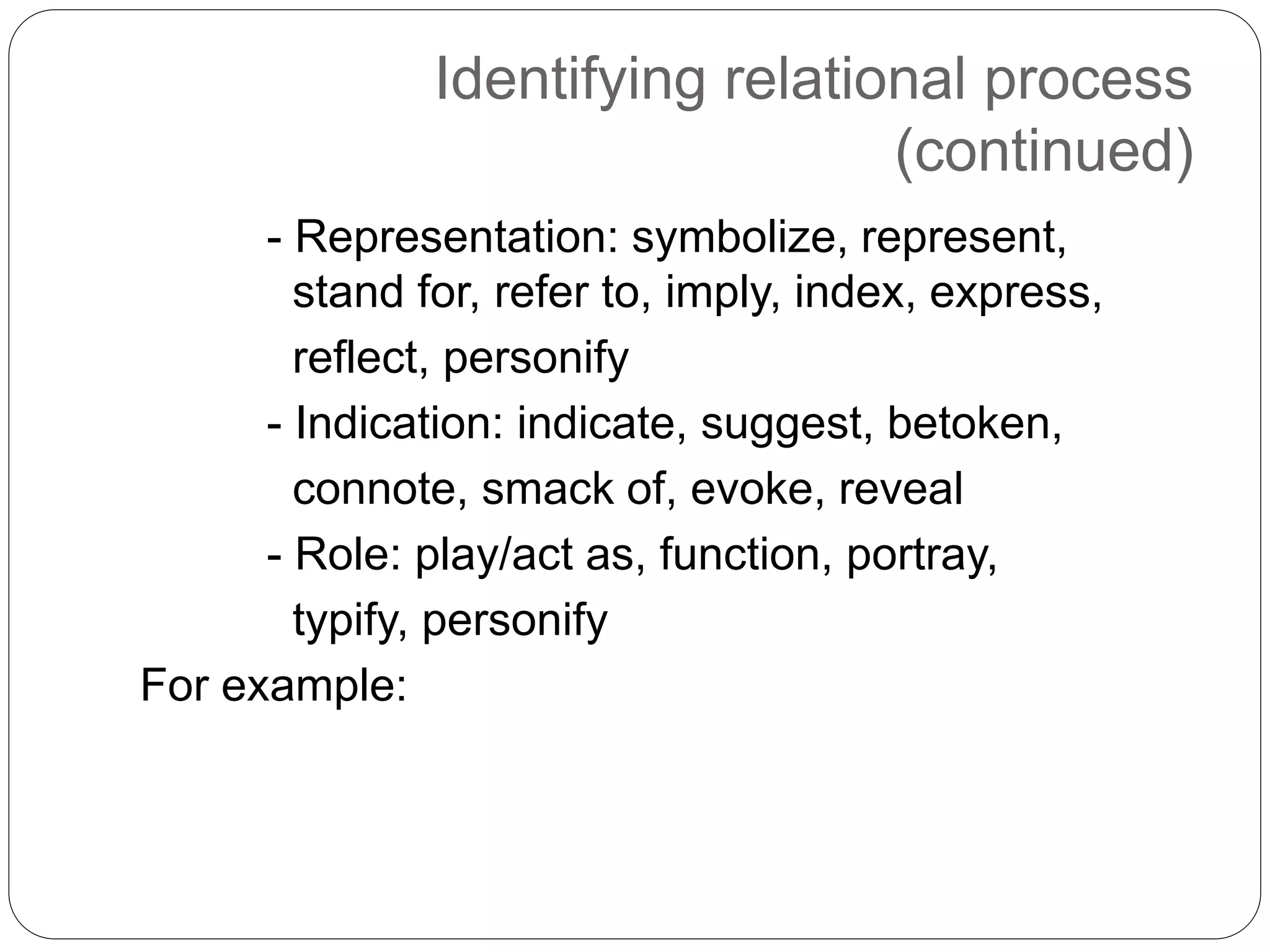 Identifying relational process
(continued)
- Representation: symbolize, represent,
stand for, refer to, imply, index, express,
reflect, personify
- Indication: indicate, suggest, betoken,
connote, smack of, evoke, reveal
- Role: play/act as, function, portray,
typify, personify
For example:
 
