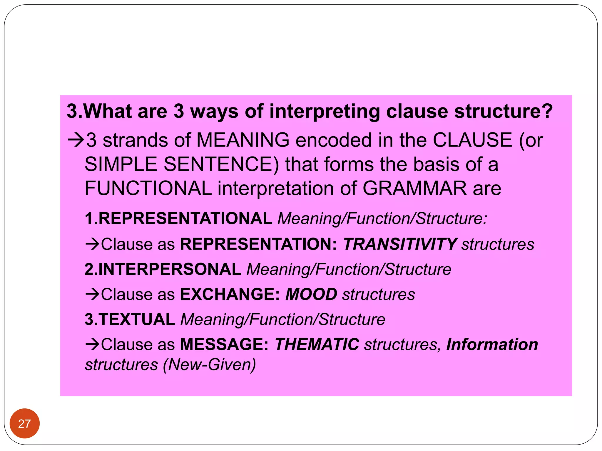 3.What are 3 ways of interpreting clause structure?
3 strands of MEANING encoded in the CLAUSE (or
SIMPLE SENTENCE) that forms the basis of a
FUNCTIONAL interpretation of GRAMMAR are
1.REPRESENTATIONAL Meaning/Function/Structure:
Clause as REPRESENTATION: TRANSITIVITY structures
2.INTERPERSONAL Meaning/Function/Structure
Clause as EXCHANGE: MOOD structures
3.TEXTUAL Meaning/Function/Structure
Clause as MESSAGE: THEMATIC structures, Information
structures (New-Given)
27
 