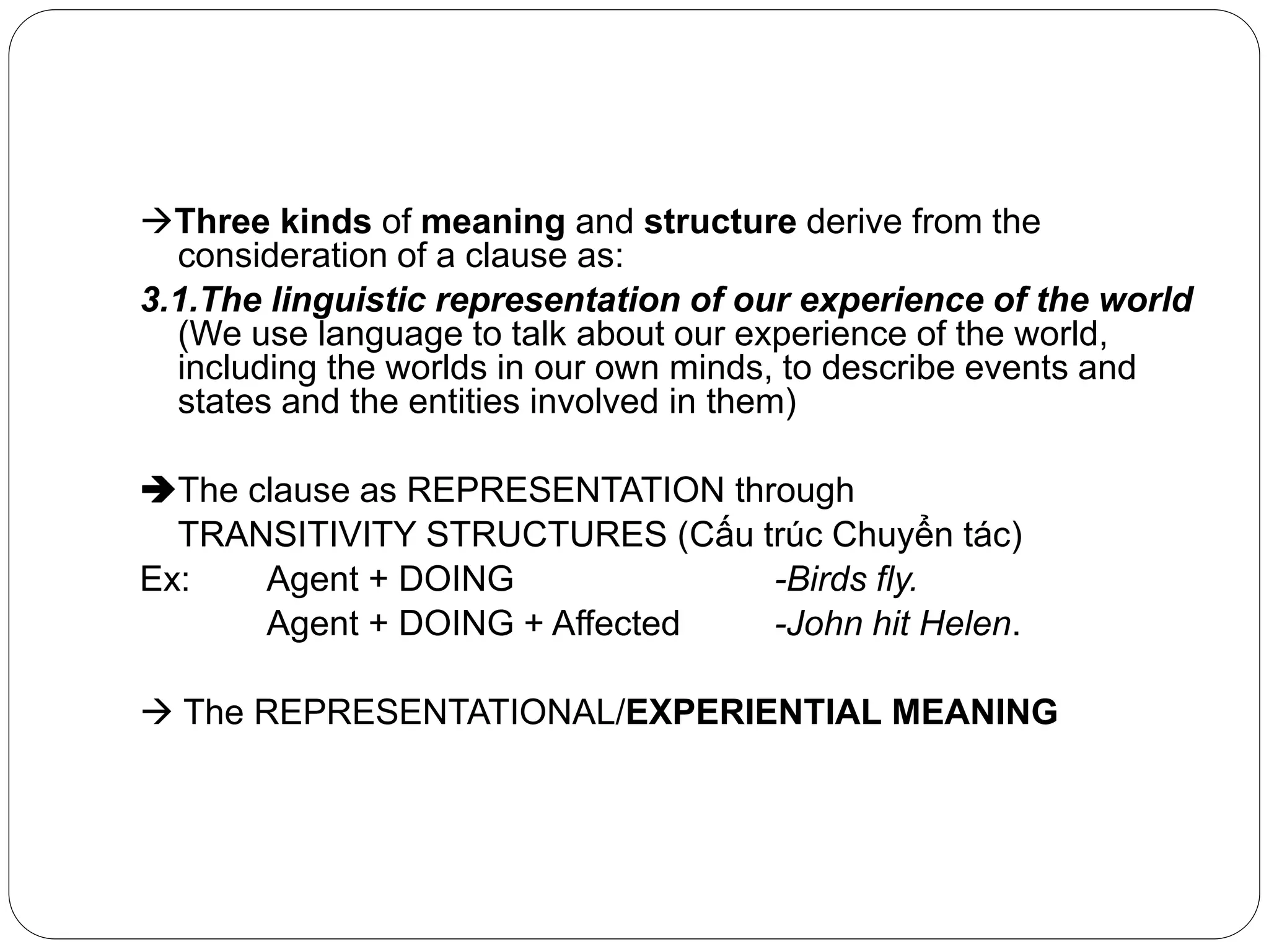 Three kinds of meaning and structure derive from the
consideration of a clause as:
3.1.The linguistic representation of our experience of the world
(We use language to talk about our experience of the world,
including the worlds in our own minds, to describe events and
states and the entities involved in them)
The clause as REPRESENTATION through
TRANSITIVITY STRUCTURES (Cấu trúc Chuyển tác)
Ex: Agent + DOING -Birds fly.
Agent + DOING + Affected -John hit Helen.
 The REPRESENTATIONAL/EXPERIENTIAL MEANING
 