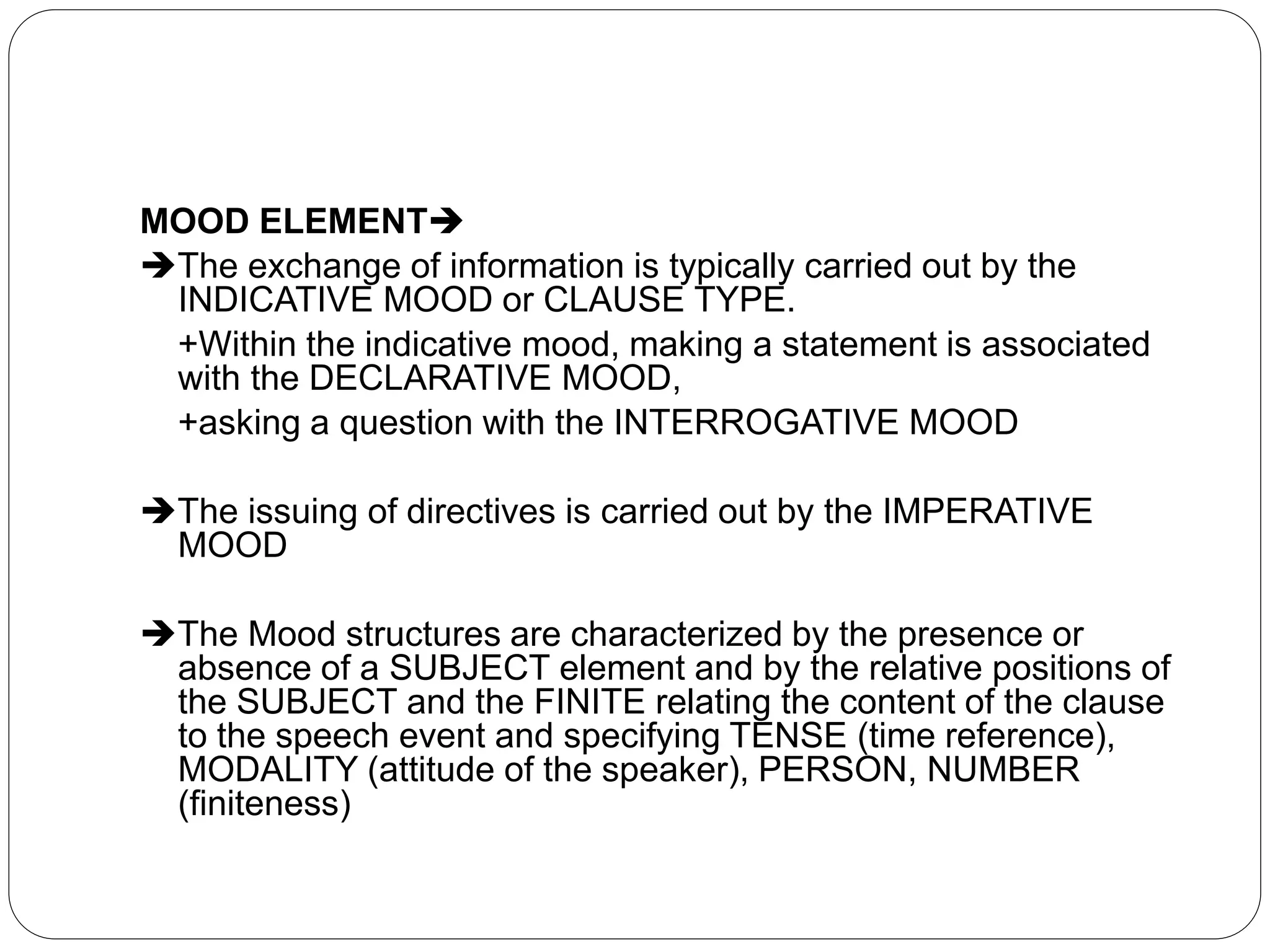 MOOD ELEMENT
The exchange of information is typically carried out by the
INDICATIVE MOOD or CLAUSE TYPE.
+Within the indicative mood, making a statement is associated
with the DECLARATIVE MOOD,
+asking a question with the INTERROGATIVE MOOD
The issuing of directives is carried out by the IMPERATIVE
MOOD
The Mood structures are characterized by the presence or
absence of a SUBJECT element and by the relative positions of
the SUBJECT and the FINITE relating the content of the clause
to the speech event and specifying TENSE (time reference),
MODALITY (attitude of the speaker), PERSON, NUMBER
(finiteness)
 