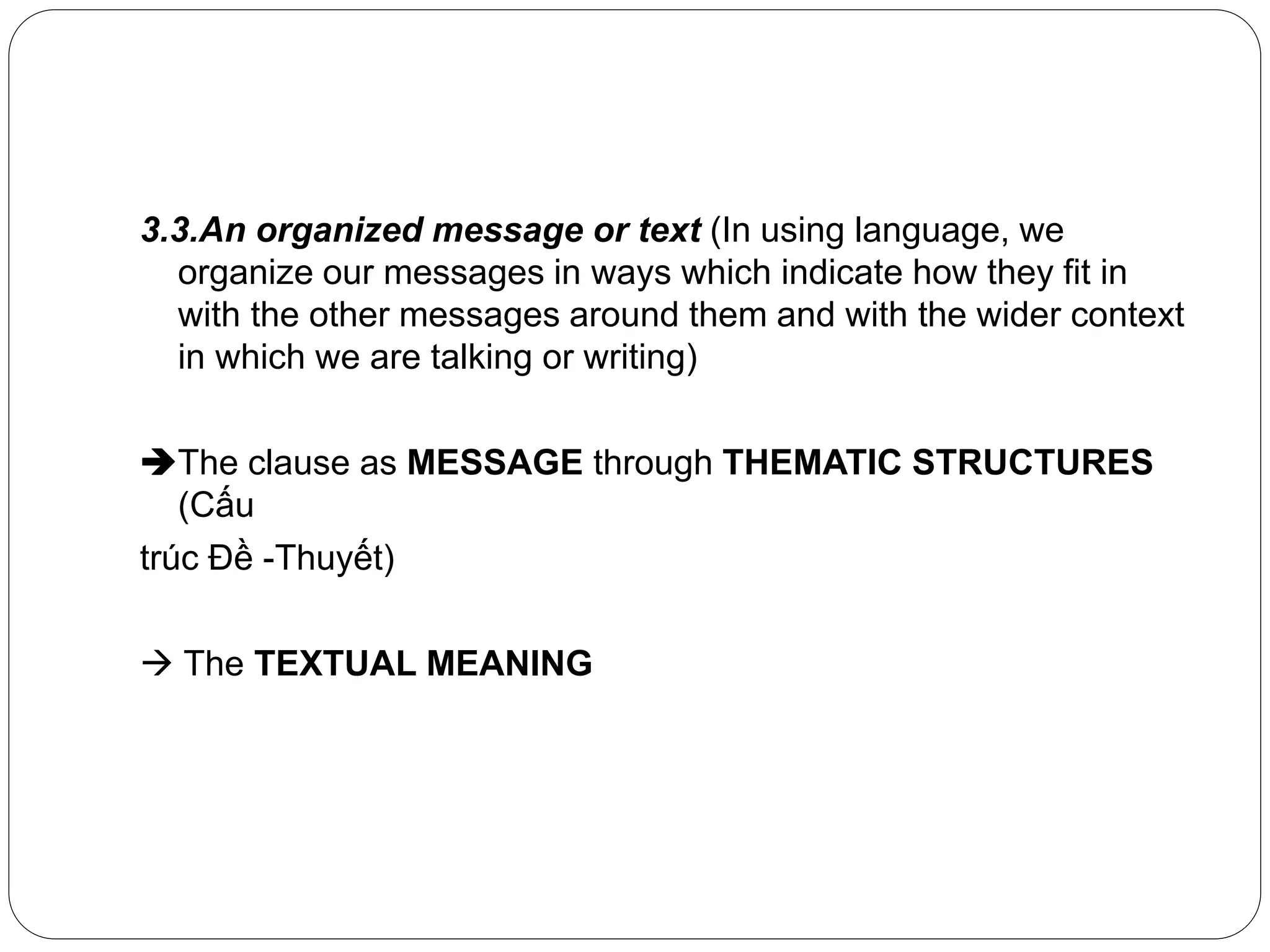 3.3.An organized message or text (In using language, we
organize our messages in ways which indicate how they fit in
with the other messages around them and with the wider context
in which we are talking or writing)
The clause as MESSAGE through THEMATIC STRUCTURES
(Cấu
trúc Đề -Thuyết)
 The TEXTUAL MEANING
 