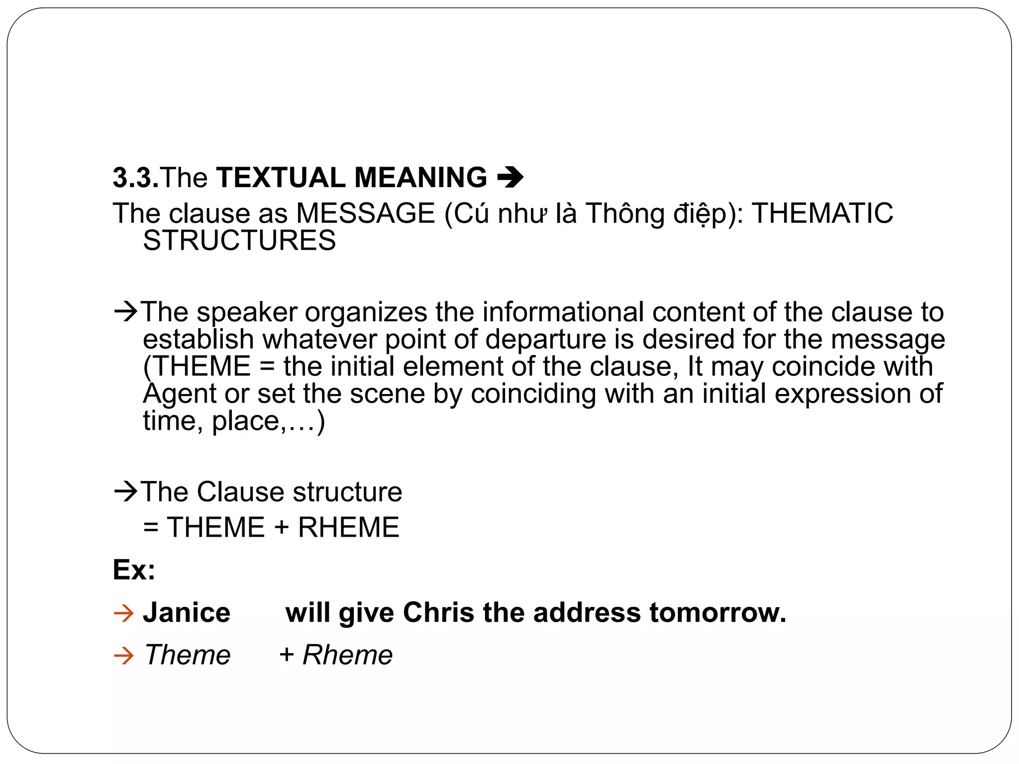 3.3.The TEXTUAL MEANING 
The clause as MESSAGE (Cú như là Thông điệp): THEMATIC
STRUCTURES
The speaker organizes the informational content of the clause to
establish whatever point of departure is desired for the message
(THEME = the initial element of the clause, It may coincide with
Agent or set the scene by coinciding with an initial expression of
time, place,…)
The Clause structure
= THEME + RHEME
Ex:
 Janice will give Chris the address tomorrow.
 Theme + Rheme
 