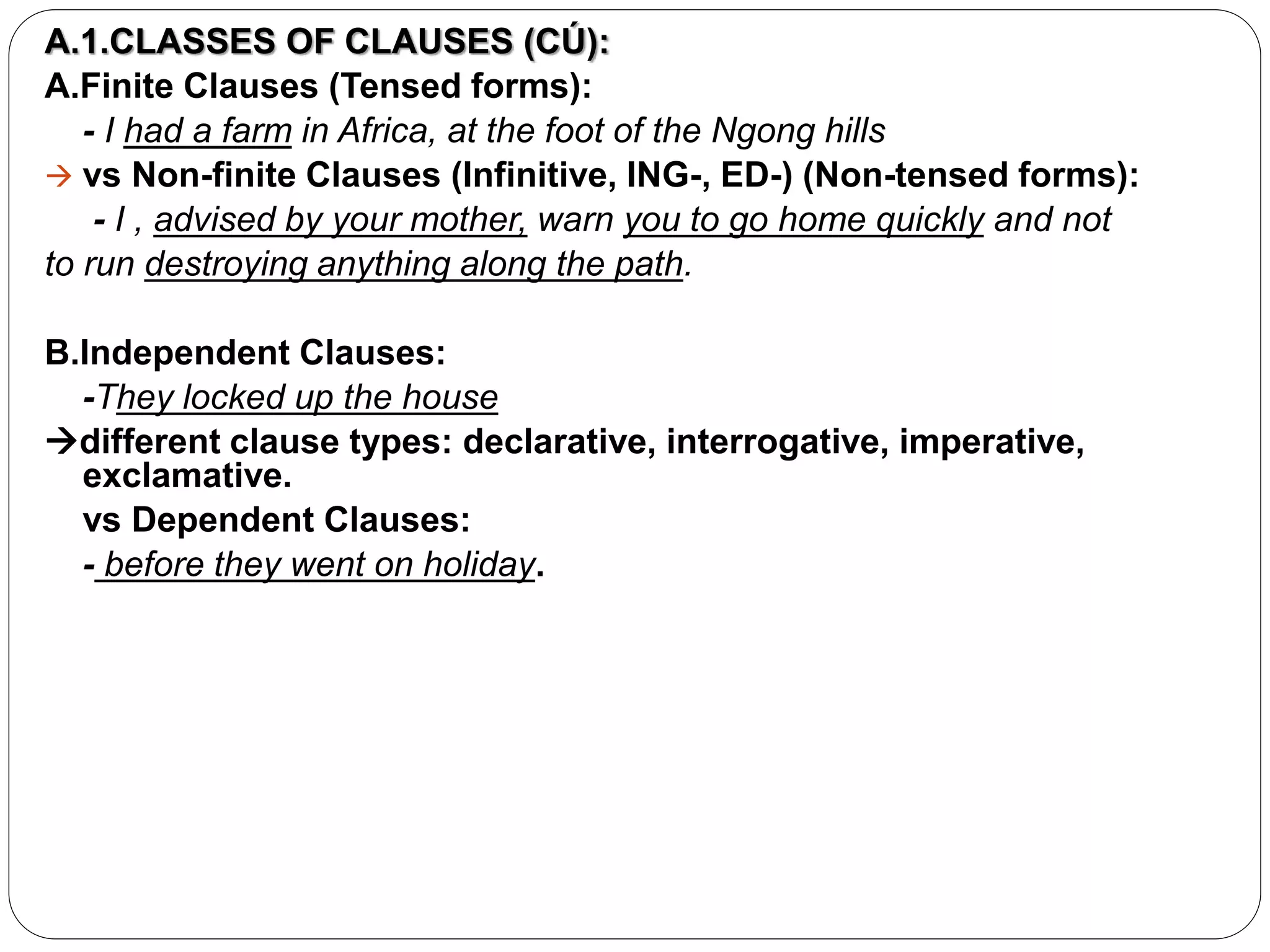 A.1.CLASSES OF CLAUSES (CÚ):
A.Finite Clauses (Tensed forms):
- I had a farm in Africa, at the foot of the Ngong hills
 vs Non-finite Clauses (Infinitive, ING-, ED-) (Non-tensed forms):
- I , advised by your mother, warn you to go home quickly and not
to run destroying anything along the path.
B.Independent Clauses:
-They locked up the house
different clause types: declarative, interrogative, imperative,
exclamative.
vs Dependent Clauses:
- before they went on holiday.
 